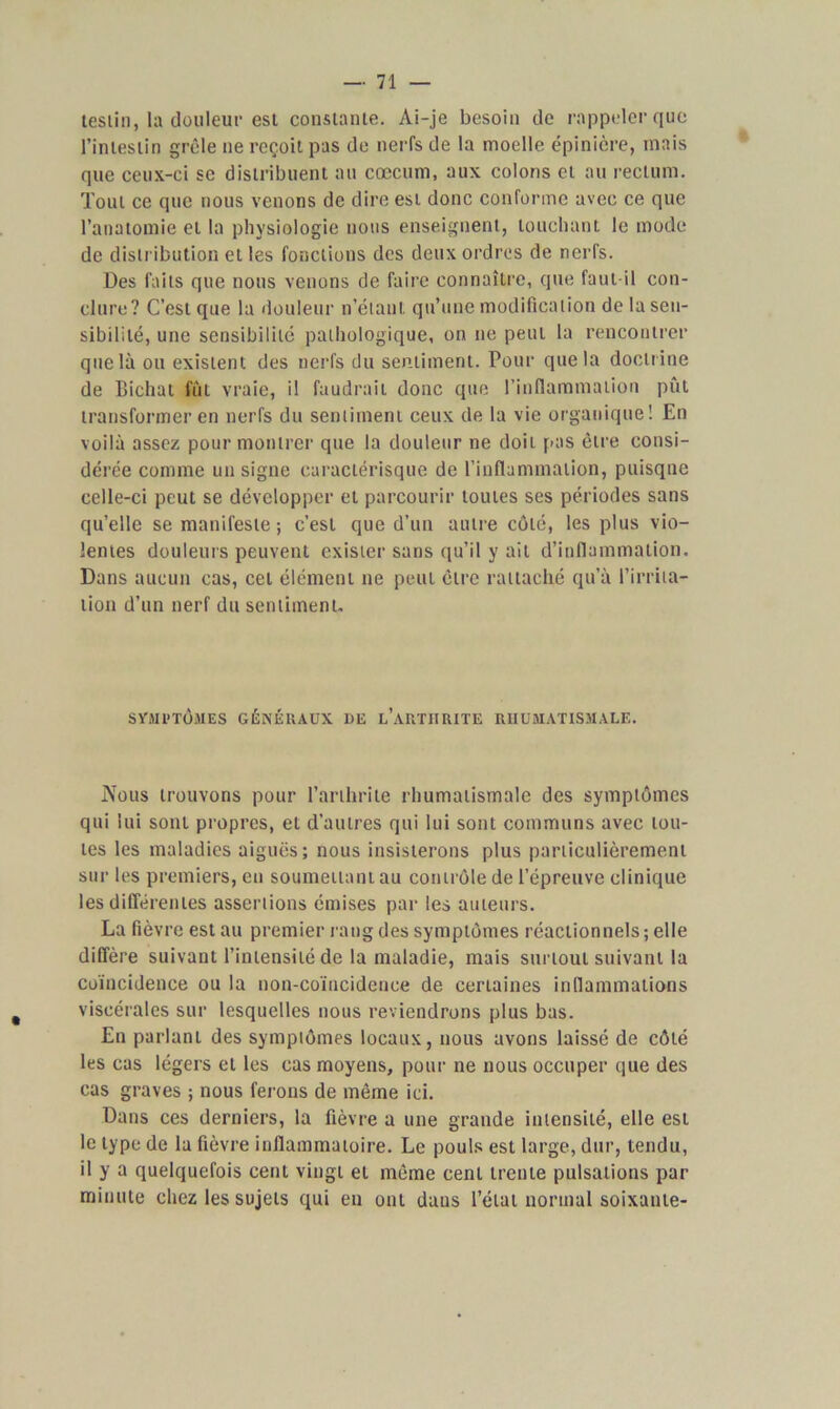 teslin, la douleur est constante. Ai-je besoin de rappeler que l’intestin grêle ne reçoit pas de nerfs de la moelle épinière, mais que ceux-ci se distribuent au cæcum, aux colons cl au rectum. Tout ce que nous venons de dire est donc conforme avec ce que l’anatomie et la physiologie nous enseignent, louchant le mode de distribution et les fonctions des deux ordres de nerfs. Des faits que nous venons de faire connaître, que faut-il con- clure? C’est que la douleur n’étant, qu’une modification de la sen- sibilité, une sensibilité pathologique, on ne peut la rencontrer que là ou existent des nerfs du sentiment. Pour que la doctrine de Bichat fût vraie, il faudrait donc que l’inflammation pût transformer en nerfs du sentiment ceux de la vie organique! En voilà assez pour montrer que la douleur ne doit pas être consi- dérée comme un signe caractérisque de l’inflammation, puisqne celle-ci peut se développer et parcourir toutes ses périodes sans qu’elle se manifeste ; c’est que d’un autre côté, les plus vio- lentes douleurs peuvent exister sans qu’il y ail d’inflammation. Dans aucun cas, cet élément ne peut être rattaché qu’à l’irrita- tion d’un nerf du sentiment. SVMl’TÔMES GÉNÉRAUX DE L’ARTHRITE RHUMATISMALE. Nous trouvons pour l’arthrite rhumatismale des symptômes qui lui sont propres, et d’autres qui lui sont communs avec tou- tes les maladies aiguës; nous insisterons plus particulièrement sur les premiers, en soumettant au contrôle de l’épreuve clinique les différentes assertions émises par les auteurs. La fièvre est au premier rang des symptômes réactionnels; elle diffère suivant l’intensité de la maladie, mais surtout suivant la coïncidence ou la non-coïncidence de certaines inflammations viscérales sur lesquelles nous reviendrons plus bas. En parlant des symptômes locaux, nous avons laissé de côté les cas légers et les cas moyens, pour ne nous occuper que des cas graves ; nous ferons de même ici. Dans ces derniers, la fièvre a une grande intensité, elle est le type de la fièvre inflammatoire. Le pouls est large, dur, tendu, il y a quelquefois cent vingl et même cent trente pulsations par minute chez les sujets qui en ont daus l’état normal soixante-