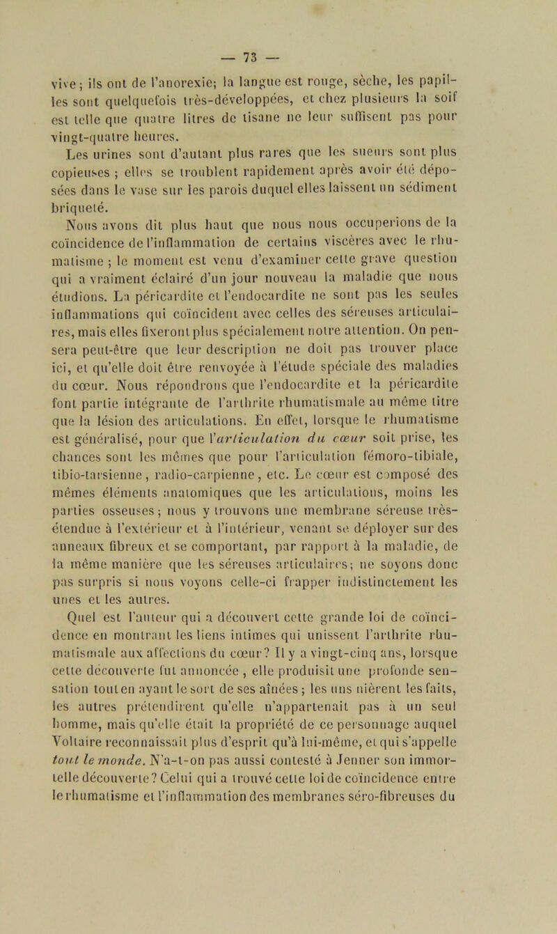 vive; ils ont de l’anorexie; la langue est rouge, sèche, les papil- les sont quelquefois très-développées, et chez plusieurs la soif est telle que quatre litres de tisane ne leur suffisent pas pour vingt-quatre heures. Les urines sont d’autant plus rares que les sueurs sont plus copieuses ; elles se troublent rapidement après avoir été dépo- sées dans le vase sur les parois duquel elles laissent un sédiment briqueté. Nous avons dit plus haut que nous nous occuperions de la coïncidence de l’inflammation de certains viscères avec le rhu- matisme ; le moment est venu d’examiner celle grave question qui a vraiment éclairé d’un jour nouveau la maladie que nous éludions. La péricardite et l’endocardite ne sont pas les seules inflammations qui coïncident avec celles des séreuses articulai- res, mais elles fixeront plus spécialement notre attention. On pen- sera peut-être que leur description ne doit pas trouver place ici, et qu’elle doit être renvoyée à l’étude, spéciale des maladies du cœur. Nous répondrons que l’endocardite et la péricardite font partie intégrante de l’arthrite rhumatismale au même titre que la lésion des articulations. En effet, lorsque le rhumatisme est généralisé, pour que l’articulation du cœur soit prise, les chances sont les mêmes que pour l'articulation fémoro-tibiale, tibio-tarsienne, radio-carpienne, etc. Le cœur est composé des mêmes éléments anatomiques que les articulations, moins les parties osseuses-, nous y trouvons une membrane séreuse très- étendue à l’extérieur et à l’intérieur, venant se déployer sur des anneaux fibreux et se comportant, par rapport à la maladie, de la même manière que les séreuses articulaires; ne soyons donc pas surpris si nous voyons celle-ci frapper indistinctement les unes et les autres. Quel est l’auteur qui a découvert cette grande loi de coïnci- dence en montrant les liens intimes qui unissent l’arthrite rhu- matismale aux affections du cœur? 11 y a vingt-cinq ans, lorsque cette découverte fut annoncée , elle produisit une profonde sen- sation tout en ayant le sort de ses aînées ; les uns nièrent les faits, les autres prétendirent qu’elle n’appartenait pas à un seul homme, mais qu’elle était la propriété de ce personnage auquel Voltaire reconnaissait plus d’esprit qu’à lui-même, et qui s’appelle tout le monde. N’a-t-on pas aussi contesté à Jenner sou immor- telle découverte? Celui qui a trouvé cette loi de coïncidence entre lerhumatisme et l’inflammation des membranes séro-fibreuses du