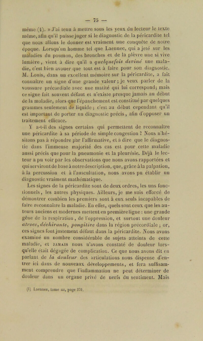 même (i). » J’ai tenu à meure sous les yeux du lecteur le texte même, afin qu’il puisse juger si le diagnostic de la péricardite tel que nous allons le donner esL vraiment une conquête de notre époque. Lorsqu’un homme tel que Laennec, qui a jeté sur les maladies du poumon, des bronches et de la plèvre une si vive lumière, vient à dire qu’il a quelquefois devine une mala- die, c’est bien avouer que tout est à faire pour son diagnostic. M. Louis, dans un excellent mémoire sur la péricardite, a fait connaître un signe d’une grande valeur ; je veux parler de la voussure précordiale avec une matité qui lui correspond; mais ce signe fait souvent défaut et n’existe presque jamais au début de la maladie, alors que l’épanchement est constitué par quelques grammes seulement de liquide ; c’est au début cependant qu’il est important de porter un diagnostic précis, afin d’opposer un traitement efficace. Y a-t-il des signes certains qui permettent de reconnaître une péricardite à sa période de simple congestion ? Nous n'hé- sitons pas à répondre par l’affirmative, et à dire que le diagnos- tic dans l’immense majorité des cas est pour cette maladie aussi précis que pour la pneumonie et la pleurésie. Déjà le lec- teur a pu voir par les observations que nous avons rapportées et qui serviront de base à nolredescriplion, que, grâce à la palpation, à la percussion et à l’auscultation, nous avons pu établir un diagnostic vraiment mathématique. Les signes de la péricardite sont de deux ordres, les uns fonc- tionnels , les autres physiques. Ailleurs, je me suis efforcé de démontrer combien les premiers sont à eux seuls incapables de faire reconnaître la maladie. En effet, quels sont ceux que les au- teurs anciens et modernes mettent en première ligne : une grande gêne de la respiration , de l’oppression, et surtout une douleur atroce, déchirante, pongitive dans la région précordiale ; or, ces signes font justement défaut dans la péricardite. Nous avons examiné un nombre considérable de sujets atteints de cette maladie, et jamais nous n’avons constaté de douleur lors- qu’elle était dégagée de complication. Ce que nous avons dit en parlant de la douleur des articulations nous dispense d’en- trer ici dans de nouveaux développements, et fera suffisam- ment comprendre que l'inflammation ne peut déterminer de douleur dans un organe privé de nerfs du sentiment. Mais (1) Laenucc, tome ut, page 370.