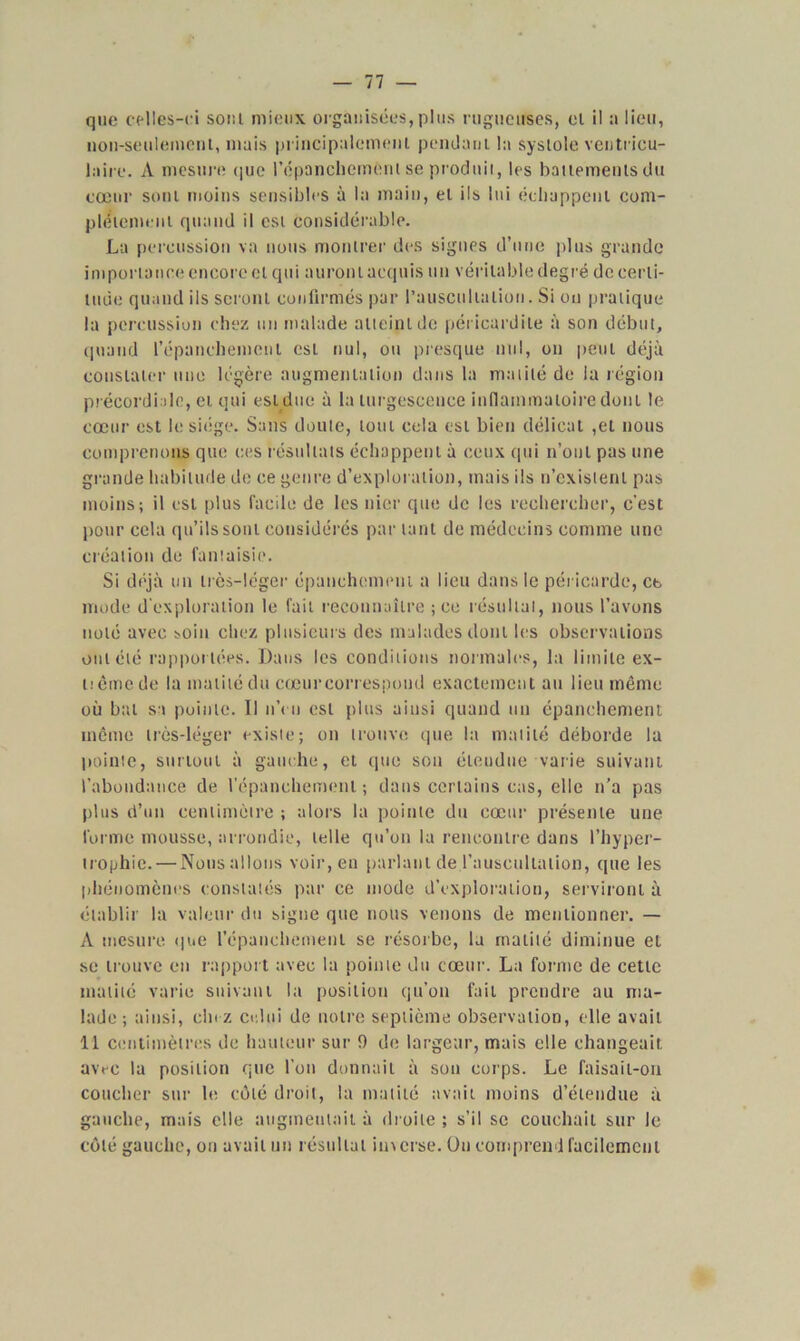 non-seulement, mais principalement pendant la systole ventricu- laire. A mesure que l'épanchement se produit, les battements du cœur sont moins sensibles à la main, et ils lui échappent com- plètement quand il est considérable. La percussion va nous montrer des signes d’une plus grande importance encore cl qui auront acquis un véritable degré de certi- tude quand ils seront confirmés par l'auscultation. Si ou pratique la percussion chez un malade atteint de péricardite à son début, quand l'épanchement est nul, ou presque mil, on peut déjà constater une légère augmentation dans la matité de la région précordiale, et qui est due à la turgescence inflammatoire dont le cœur est le siège. Sans doute, tout cela est bien délicat ,et nous comprenons que ces résultats échappent à ceux qui n’oul pas une grande habitude de ce genre d’exploration, mais ils n’cxislenl pas moins; il est plus facile de les nier que de les rechercher, c’est pour cela qu’ils sont considérés par tant de médecins comme une création de fantaisie. Si déjà un très-léger épanchement a lien dans le péricarde, ce mode d'exploration le fait reconnaître ; ce résultat, nous l’avons noté avec soin chez plusieurs des malades dont les observations ont été rapportées. Dans les conditions normales, la limite ex- uêtnede la matité du cœurcorrespond exactement au lieu même où bal sa pointe. Il n’eu est plus ainsi quand un épanchement même très-léger exisie; on trouve que la matité déborde la pointe, surtout à gauche, et que sou étendue varie suivant l’abondance de l’épanchement; dans certains cas, elle n’a pas plus d’un centimètre ; alors la pointe du cœur présente une forme mousse, arrondie, telle qu’on la rencontre dans l’hyper- trophie.— Nous allons voir, eu parlant de l'auscultation, que les phénomènes constatés par ce mode d’exploration, serviront à établir la valeur du signe que nous venons de mentionner. — A mesure que l’épanchement se résorbe, la matité diminue el se trouve en rapport avec la pointe du cœur. La forme de cette matité varie suivant la position qu’on fait prendre au ma- lade; ainsi, clnz celui de notre septième observation, elle avait 11 centimètres de hauteur sur 9 de largeur, mais elle changeait avec la position que l’on donnait à son corps. Le faisait-on coucher sur le côté droit, la matité avait moins d’étendue à gauche, mais elle augmentait à droite ; s’il se couchait sur le côté gauche, on avait un résultat imerse. On comprend facilement
