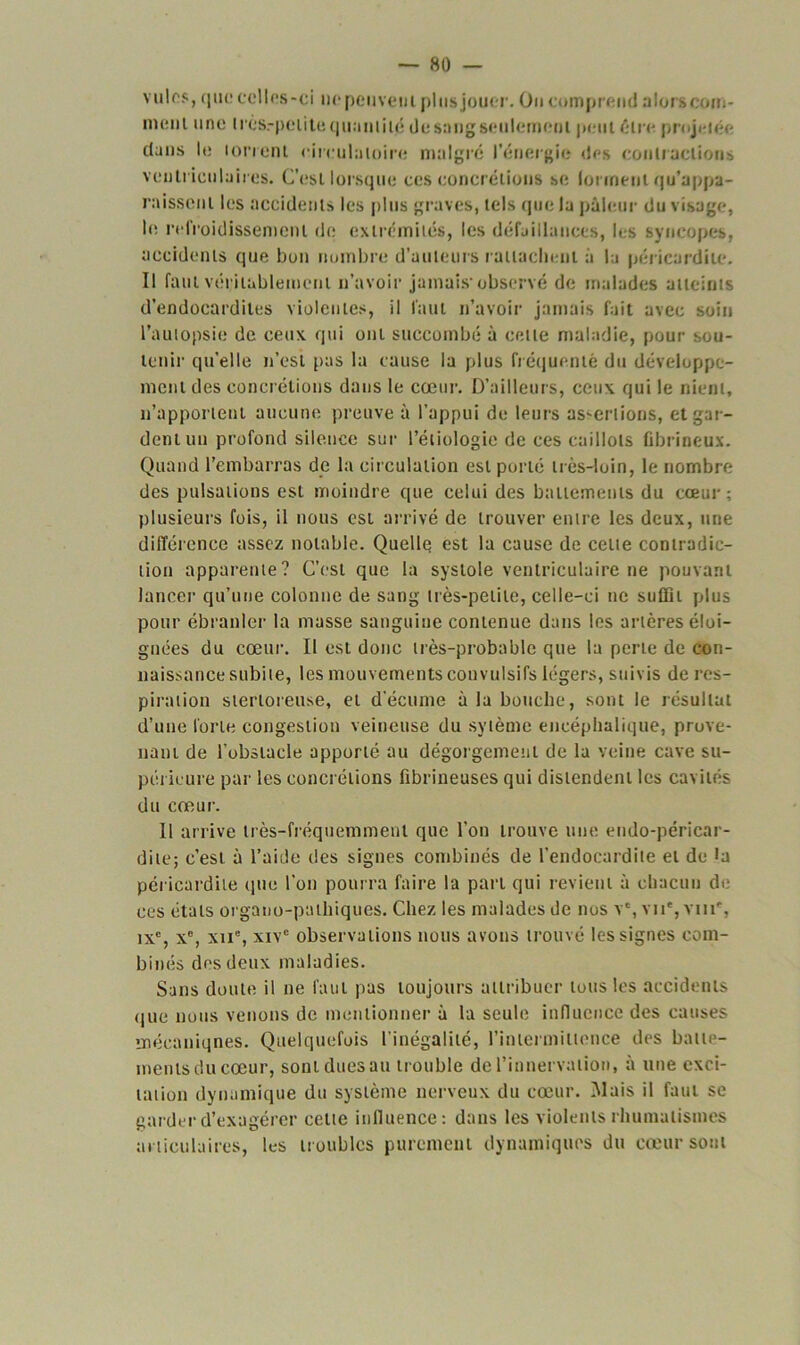 viilos, que celles-ci ne peuvent plus jouer. On comprend alors com- ment une très.-peiite q lia mile de sang seulement peut être projetée dans le torrent ciirulatoire malgré l’énergie des contractions ventriculaires. C’est lorsque ces concrétions se forment qu’appa- raissent les accidents les plus graves, tels que la pâleur du visage, le refroidissement de extrémités, les défaillances, les syncopes, accidents que bon nombre d’auteurs rattachent a la péricardite. Il faut véritablement n’avoir jamais-observé de malades atteints d’endocardites violentes, il faut n’avoir jamais fait avec soin l’autopsie de ceux qui ont succombé à cette maladie, pour sou- tenir quelle n’est pas la cause la plus fréquenté du développe- ment des concrétions dans le cœur. D’ailleurs, ceux qui le nient, n’apportent aucune preuve à l’appui de leurs assertions, et gar- dent un profond silence sur l’étiologie de ces caillots fibrineux. Quand l’embarras de la circulation est porté très-loin, le nombre des pulsations est moindre que celui des battements du cœur; plusieurs fois, il nous est arrivé de trouver entre les deux, une différence assez notable. Quelle est la cause de celte contradic- tion apparente? C’est que la systole ventriculaire ne pouvant lancer qu’une colonne de sang très-petite, celle-ci ne suffit plus pour ébranler la masse sanguine contenue dans les artères éloi- gnées du cœur. Il est donc très-probable que la perte de con- naissance subite, les mouvements convulsifs légers, suivis de res- piration stertoreuse, et d'écume à la bouche, sont le résultat d’une forte congestion veineuse du sytème encéphalique, prove- nant de l’obstacle apporté au dégorgement de la veine cave su- périeure par les concrétions fibrineuses qui distendent les cavités du cœur. Il arrive très-fréquemment que l’on trouve une endo-péricar- dite; c’est à l’aide des signes combinés de l’endocardite et de la péricardite (pie l’on pourra faire la part qui revient à chacun de ces étals organo-pathiques. Chez les malades de nos v£, vu*, vm*, ixc, xe, xne, xivc observations nous avons trouvé les signes com- binés des deux maladies. Sans doute il ne faut pas toujours attribuer tous les accidents que nous venons de mentionner à la seule influence des causes mécaniques. Quelquefois l’inégalité, l’intermittence des batte- ments du cœur, sont dues au trouble de l’innervation, à une exci- tation dynamique du système nerveux du cœur. Mais il faut se garder d’exagérer cette influence: dans les violents rhumatismes articulaires, les troubles purement dynamiques du cœur sont