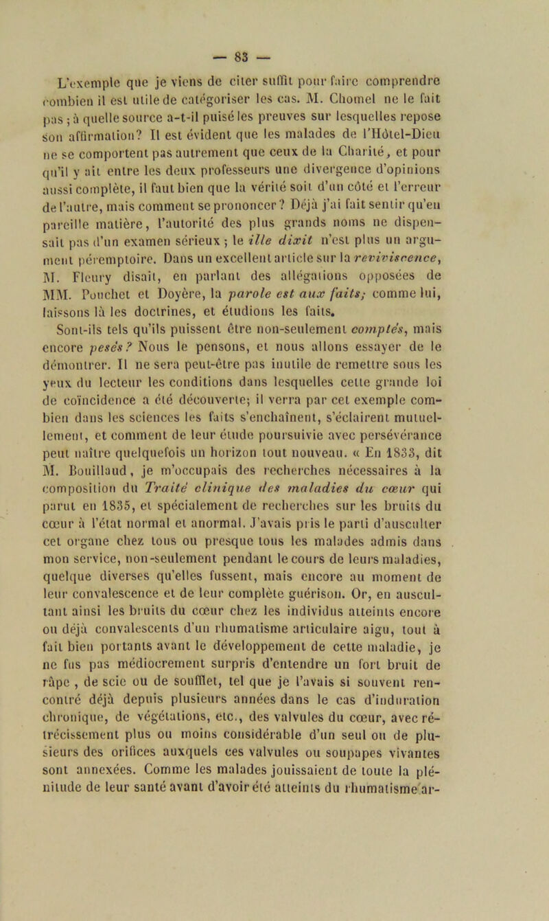 L’exemple que je viens de cher suffit pour faire comprendre combien il est utile de catégoriser les cas. M. Cliomel ne le fait pas; à quelle source a-t-il puisé les preuves sur lesquelles repose son affirmation? Il est évident que les malades de l’Hôlel-Dieu ne se comportent pas autrement que ceux de la Charité, et pour qu’il y ait entre les deux professeurs une divergence d’opinions aussi complète, il faut bien que la vérité soit d’un côté et l’erreur de l’autre, mais comment se prononcer? Déjà j’ai fait sentir qu’eu pareille matière, l’autorité des plus grands noms ne dispen- sait pas d’un examen sérieux ; le ille dixit n’est plus un argu- ment péremptoire. Dans un excellent article sur la reviviscence, M. Fleury disait, en parlant des allégations opposées de MM. Pouchet et Doyère, la parole est aux faits,- comme lui, laissons là les doctrines, et étudions les faits. Sont-ils tels qu’ils puissent être non-seulement comptés, mais encore pesés? Nous le pensons, et nous allons essayer de le démontrer. Il ne sera peut-être pas inutile de remettre sous les yeux du lecteur les conditions dans lesquelles cette grande loi de coïncidence a été découverte; il verra par cet exemple com- bien dans les sciences les faits s’enchaînent, s’éclairent mutuel- lement, et comment de leur étude poursuivie avec persévérance peut naître quelquefois un horizon tout nouveau. « En 1833, dit M. Bouillaud, je m’occupais des recherches nécessaires à la composition du Traité clinique des maladies du cœur qui parut en 1835, et spécialement de recherches sur les bruits du cœur à l’état normal et anormal. J’avais pris le parti d’ausculter cet organe chez tous ou presque tous les malades admis dans mon service, non-seulement pendant le cours de leurs maladies, quelque diverses qu’elles fussent, mais encore au moment de leur convalescence et de leur complète guérison. Or, en auscul- tant ainsi les bruits du cœur chez les individus atteints encore ou déjà convalescents d’un rhumatisme articulaire aigu, tout à fait bien portants avant le développement de cette maladie, je ne fus pas médiocrement surpris d’entendre un fort bruit de râpe , de scie ou de soufflet, tel que je l’avais si souvent ren- contré déjà depuis plusieurs années dans le cas d’induration chronique, de végétations, etc., des valvules du cœur, avec ré- trécissement plus ou moins considérable d’un seul ou de plu- sieurs des orifices auxquels ces valvules ou soupapes vivantes sont annexées. Comme les malades jouissaient de toute la plé- nitude de leur santé avant d’avoir été atteints du rhumatisme ar-