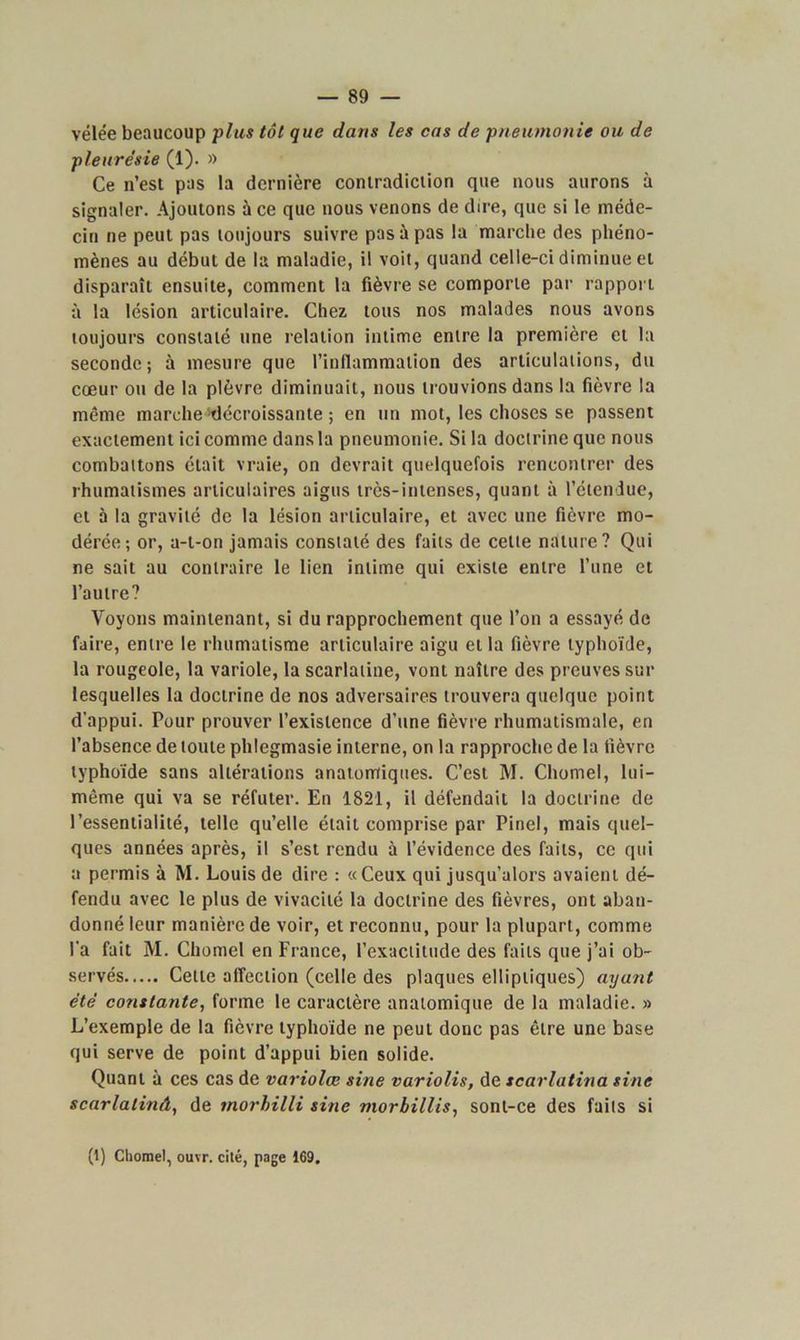 vélée beaucoup plus tôt que dans les cas de pneumonie ou de pleurésie (1). » Ce n’est pas la dernière contradiction que nous aurons à signaler. Ajoutons à ce que nous venons de dire, que si le méde- cin ne peut pas toujours suivre pas à pas la marche des phéno- mènes au début de la maladie, il voit, quand celle-ci diminue et disparaît ensuite, comment la fièvre se comporte par rapport à la lésion articulaire. Chez tous nos malades nous avons toujours constaté une relation intime entre la première et la seconde; à mesure que l’inflammation des articulations, du cœur ou de la plèvre diminuait, nous trouvions dans la fièvre la même marche décroissante ; en un mot, les choses se passent exactement ici comme dans la pneumonie. Si la doctrine que nous combattons était vraie, on devrait quelquefois rencontrer des rhumatismes articulaires aigus très-intenses, quant à l’étendue, et à la gravité de la lésion articulaire, et avec une fièvre mo- dérée; or, a-t-on jamais constaté des faits de cette nature? Qui ne sait au contraire le lien intime qui existe entre l’une et l’autre? Voyons maintenant, si du rapprochement que l’on a essayé de faire, entre le rhumatisme articulaire aigu et la fièvre typhoïde, la rougeole, la variole, la scarlatine, vont naître des preuves sur lesquelles la doctrine de nos adversaires trouvera quelque point d'appui. Pour prouver l’existence d’une fièvre rhumatismale, en l’absence de toute phlegmasie interne, on la rapproche de la fièvre typhoïde sans altérations anatomiques. C’est M. Cliomel, lui- même qui va se réfuter. En 1821, il défendait la doctrine de l’essentialité, telle qu’elle était comprise par Pinel, mais quel- ques années après, il s’est rendu à l’évidence des faits, ce qui a permis à M. Louis de dire : «Ceux qui jusqu’alors avaient dé- fendu avec le plus de vivacité la doctrine des fièvres, ont aban- donné leur manière de voir, et reconnu, pour la plupart, comme l'a fait M. Chomel en France, l’exactitude des faits que j’ai ob- servés Cette affection (celle des plaques elliptiques) ayant été constante, forme le caractère anatomique de la maladie. » L’exemple de la fièvre typhoïde ne peut donc pas être une base qui serve de point d’appui bien solide. Quant à ces cas de variolœ sine variolis, de scarlatina sine scarlalinâ, de tnorhilli sine morbillis, sont-ce des faits si