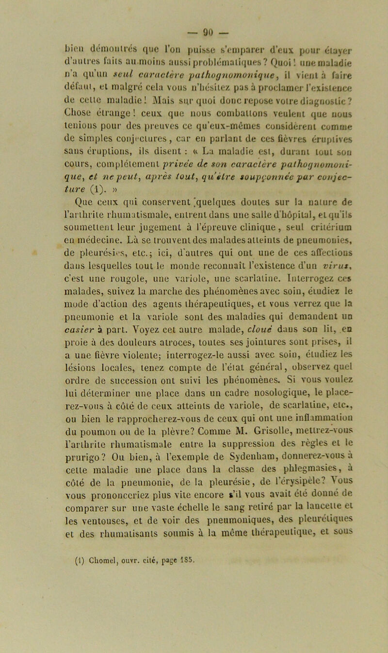 bien démou très que l’on puisse s’emparer d’eux pour étayer d’autres faits au.moins aussi problématiques? Quoi! une maladie n’a qu’un seul caractère pathognomonique, il vient à faire défaut, et malgré cela vous n’hésitez pas à proclamer l’existence de celle maladie! Mais sur quoi donc repose votre diagnostic ? Chose étrange ! ceux que nous combattons veulent que nous tenions pour des preuves ce qu’eux-mêmes considèrent comme de simples conjectures, car en parlant de ces fièvres éruptives sans éruptions, ils disent : u La maladie est, durant tout sou cours, complètement privée de son caractère pathognomoni- que, et ne peut, après tout, qu’être soupçonnée par conjec- ture (1). » Que ceux qui conservent ^quelques doutes sur la nature de l’arthrite rhumatismale, entrent dans une salle d'hôpital, et qu'ils soumettent leur jugement à l’épreuve clinique, seul critérium en médecine. Là se trouvent des malades atteints de pneumonies, de pleurésies, etc.; ici, d'autres qui ont une de ces affections dans lesquelles tout le monde reconnaît l’existence d’un virus, c’est une rougole, une variole, une scarlatine. Interrogez ces malades, suivez la marche des phénomènes avec soin, éludiez le mode d’action des agents thérapeutiques, et vous verrez que la pneumonie et la variole sont des maladies qui demandent un casier à part. Voyez cet autre malade, cloué daus son lit, en proie à des douleurs atroces, toutes ses jointures sont prises, il a une fièvre violente; interrogez-le aussi avec soin, éludiez les lésions locales, tenez compte de l’état général, observez quel ordre de succession ont suivi les phénomènes. Si vous voulez lui déterminer une place dans un cadre nosologique, le place- rez-vous à côté de ceux atteints de variole, de scarlatine, etc., ou bien le rapprocherez-vous de ceux qui ont une inflammation du poumon ou de la plèvre? Comme M. Grisolle, mettrez-vous l’arthrite rhumatismale entre la suppression des règles et le prurigo? Ou bien, à l’exemple de Sydenham, donnerez-vous a celle maladie une place dans la classe des phlegmasies, à côté de la pneumonie, de la pleurésie, de l’érysipèle? Vous vous prononceriez plus vile encore s’il vous avait été donné de comparer sur une vaste échelle le sang retiré par la lancette et les ventouses, et de voir des pneumoniques, des pleurétiques et des rhumatisants soumis à la même thérapeutique, et sous