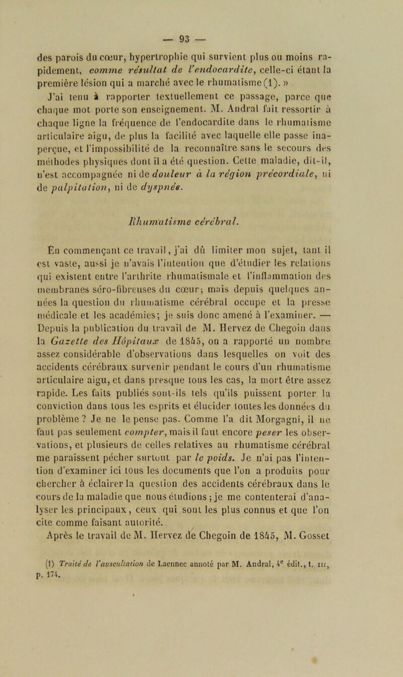 des parois du cœur, hypertrophie qui survient plus ou moins ra- pidement, comme résultat de l’endocardite, celle-ci étant la première lésion qui a marché avec le rhumatisme (1). » J’ai tenu à rapporter textuellement ce passage, parce que chaque mot porte son enseignement. M. Andral fait ressortir à chaque ligne la fréquence de l’endocardite dans le rhumatisme articulaire aigu, de plus la facilité avec laquelle elle passe ina- perçue, et l’impossibilité de la reconnaître sans le secours des méthodes physiques dont il a été question. Celte maladie, dit-il, n’est accompagnée ni de douleur à la région précordiale, ni de palpitation, ni de dyspnée. R h a m a lisme cérébra l. En commençant ce travail, j’ai dû limiter mon sujet, tant il est vaste, aussi je n’avais l'intention que d’étudier les relations qui existent entre l’arthrite rhumatismale et l’inflammation des membranes séro-fibreuses du cœur; mais depuis quelques an- nées la question du rhumatisme cérébral occupe et la presse médicale et les académies; je suis donc amené à l’examiner. — Depuis la publication du travail de M. Hervez de Chegoin dans la Gazette des Hôpitaux de 18Û5, on a rapporté un nombre assez considérable d’observations dans lesquelles on voit des accidents cérébraux survenir pendant le cours d’un rhumatisme articulaire aigu, et dans presque tous les cas, la mort être assez rapide. Les faits publiés sont-ils tels qu’ils puissent porter la conviction dans tous les esprits et élucider toutes les données du problème? Je ne le pense pas. Comme l’a dit Morgngni, il ne faut pas seulement compter, mais il faut encore peser les obser- vations, et plusieurs de celles relatives au rhumatisme cérébral me paraissent pécher surtout par le poids. Je n’ai pas l’inten- tion d’examiner ici tous les documents que l’on a produits pour chercher à éclairer la question des accidents cérébraux dans le cours de la maladie que nous éludions ; je me contenterai d’ana- lyser les principaux, ceux qui sont les plus connus et que l’on cite comme faisant autorité. Après le travail de M. Hervez de Chegoin de 1865, M. Gosset (I) Traité de l'auscultation de Laennec annoté par M. Andral, 4e édit., t, ni, p. 174.