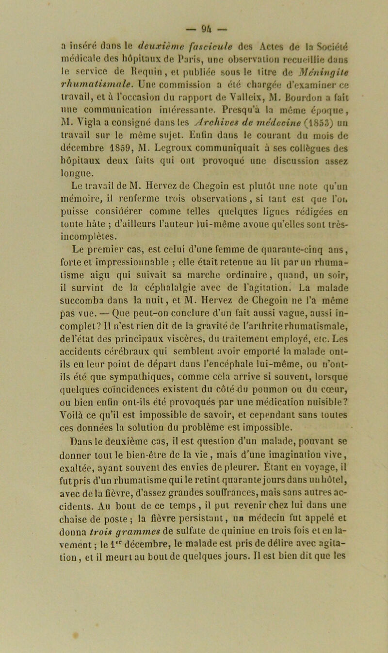 — 9à — a inséré dans le deuxième fascicule des Actes de la Société médicale des hôpitaux de Paris, une observation recueillie dans le service de Rpquin, et publiée sous le titre de Méningite rhumatismale. Une commission a été chargée d’examiner ce travail, et à l’occasion du rapport de Valleix, M. Bourdon a fait une communication intéressante. Presqu’i la même époque, M. Yigla a consigné dans les Archives de médecine (1853) un travail sur le même sujet. Enfin dans le courant du mois de décembre 1859, M. Legroux communiquait à ses collègues des hôpitaux deux faits qui ont provoqué une discussion assez longue. Le travail de M. Hervez de Chegoin est plutôt une note qu’un mémoire, il renferme trois observations, si tant est que l’ou puisse considérer comme telles quelques lignes rédigées en toute hâte ; d’ailleurs l’auteur lui-même avoue quelles sont très- incomplètes. Le premier cas, est celui d’une femme de quarante-cinq ans, forte et impressionnable ; elle était retenue au lit parut) rhuma- tisme aigu qui suivait sa marche ordinaire, quand, un soir, il survint de la céphalalgie avec de l'agitation. La malade succomba dans la nuit, et M. Hervez de Chegoin ne l’a même pas vue. — Que peut-on conclure d’un fait aussi vague, aussi in- complet? Il n’est rien dit de la gravité de l’arthrite rhumatismale, de l’état des principaux viscères, du traitement employé, etc. Les accidents cérébraux qui semblent avoir emporté la malade ont- ils eu leur point de départ dans l’encéphale lui-même, ou u’ont- ils été que sympathiques, comme cela arrive si souvent, lorsque quelques coïncidences existent du côté du poumon ou du cœur, ou bien enfin ont-ils été provoqués par une médication nuisible? Voilà ce qu’il est impossible de savoir, et cependant sans toutes ces données la solution du problème est impossible. Dans le deuxième cas, il est question d’un malade, pouvant se donner tout le bien-être de la vie , mais d’une imagination vive, exaltée, ayant souvent des envies de pleurer. Étant en voyage, il fut pris d’un rhumatisme qui le retint quarante jours dans un hôtel, avec de la fièvre, d’assez grandes souffrances, mais sans autres ac- cidents. Au bout de ce temps, il put revenir chez lui dans une chaise de poste; la fièvre persistant, un médecin fut appelé et donna trois grammes de sulfate de quinine en trois fois et en la- vement ; le 1er décembre, le malade est pris de délire avec agita- tion , et il meurt au bout de quelques jours. Il est bien dit que les