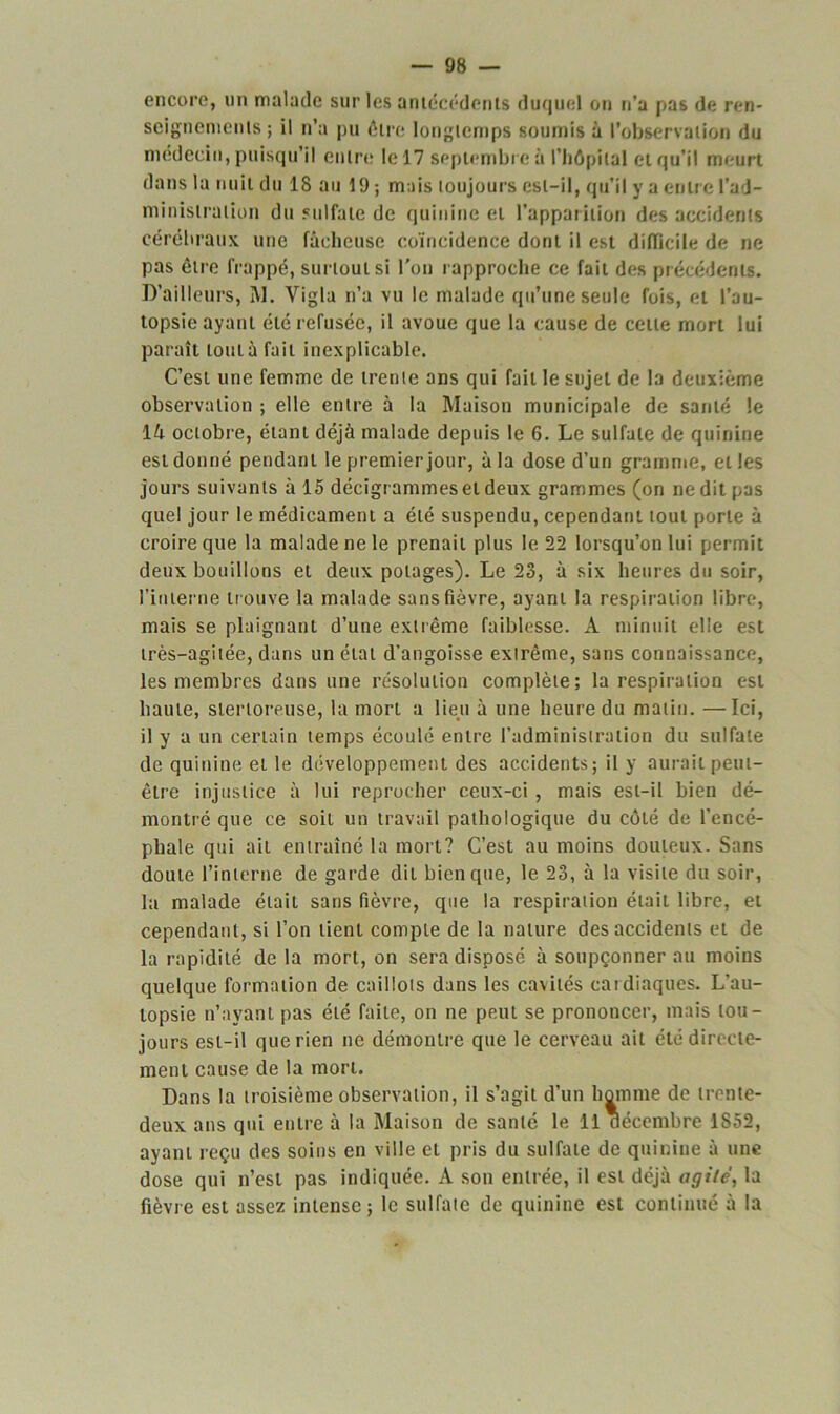 encore, lin malade sur les antécédents duquel on n’a pas de ren- seignements ; il n’a pu être longtemps soumis à l’observation du médecin, puisqu’il entre le 17 septembre à l'hôpital et qu’il meurt dans la nuit du 18 au 19 ; mais toujours est-il, qu’il y a entre l’ad- ministration du sulfate de quinine et l’apparition des accidents cérébraux une fâcheuse coïncidence dont il est difficile de ne pas être frappé, surtout si l’on rapproche ce fait des précédents. D’ailleurs, M. Yigla n’a vu le malade qu’une seule fois, et l’au- topsie ayant été refusée, il avoue que la cause de cette mort lui paraît tout à fait inexplicable. C’est une femme de trente ans qui fait le sujet de la deuxième observation ; elle entre à la Maison municipale de santé le 14 octobre, étant déjà malade depuis le 6. Le sulfate de quinine est donné pendant le premier jour, à la dose d’un gramme, elles jours suivants à 15 décigrammeset deux grammes (on ne dit pas quel jour le médicament a été suspendu, cependant tout porte à croire que la malade ne le prenait plus le 22 lorsqu’on lui permit deux bouillons et deux potages). Le 23, à six heures du soir, l’interne trouve la malade sans fièvre, ayant la respiration libre, mais se plaignant d’une extrême faiblesse. A minuit elle est très-agitée, dans un état d’angoisse extrême, sans connaissance, les membres dans une résolution complète; la respiration est haute, stertoreuse, la mort a lieu à une heure du matin. —Ici, il y a un certain temps écoulé entre l’administration du sulfate de quinine et le développement des accidents; il y aurait peut- être injustice à lui reprocher ceux-ci , mais est-il bien dé- montré que ce soit un travail pathologique du côté de l’encé- phale qui ail entraîné la mort? C’est au moins douteux. Sans doute l’interne de garde dit bien que, le 23, à la visite du soir, la malade était sans fièvre, que la respiration était libre, et cependant, si l’on tient compte de la nature des accidents et de la rapidité de la mort, on sera disposé à soupçonner au moins quelque formation de caillots dans les cavités cardiaques. L’au- topsie n’ayant pas été faite, on ne peut se prononcer, mais tou- jours est-il que rien ne démontre que le cerveau ail été directe- ment cause de la mort. Dans la troisième observation, il s’agit d’un homme de trente- deux ans qui entre à la Maison de santé le 11 décembre 1S52, ayant reçu des soins en ville et pris du sulfate de quinine à une dose qui n’est pas indiquée. A son entrée, il est déjà agité, la fièvre est assez intense; le sulfate de quinine est continué à la