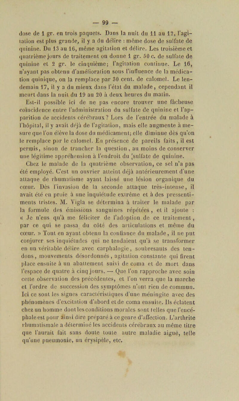 dose de 1 gr. en trois paquets. Dans la nuit du 11 au 12, l'agi- tation est plus grande, il y a du délire : même dose de sulfate de quinine. Du 13 au 16, même agitation et délire. Les troisième et quatrième jours de traitement on donne 1 gr. 50 c. de sulfate de quinine et 2 gr. le cinquième; l'agitation continue. Le 16, n’ayant pas obtenu d’amélioration sous l’influence de la médica- tion quinique, on la remplace par 30 cent, de calomel. Le len- demain 17, il y a du mieux dans l’état du malade, cependant il meurt dans la nuit du 19 au 20 à deux heures du matin. Est-il possible ici de ne pas encore trouver une fâcheuse coïncidence entre l’administration du sulfate de quinine et l’ap- parition de accidents cérébraux? Lors de l’entrée du malade à l’hôpital, il y avait déjà de l’agitation, mais elle augmente à me- sure que l’on élève la dose du médicament; elle diminue dès qu’on le remplace par le calomel. Eu présence de pareils faits, il est permis, sinon de trancher la question, au moins de conserver une légitime appréhension à l’endroit du 'sulfate de quinine. Chez le malade de la quatrième observation, ce sel n’a pas été employé. C’est un ouvrier atteint déjà antérieurement d'une attaque de rhumatisme ayant laissé une lésion organique du cœur. Dès l’invasion de la seconde attaque très-intense, il avait été en proie à une inquiétude extrême et à des pressenti- ments tristes. M. Yigla se détermina à traiter le malade par la formule des émissions sanguines répétées, et il ajoute : « Je n’eus qu’à me féliciter de l’adoption de ce traitement, par ce qui se passa du côté des articulations et même du cœur. » Tout en ayant obtenu la confiance du malade, il ne put conjurer ses inquiétudes qui ne tendaient qu’à se transformer en un véritable délire avec carphalogie, soubresauts des ten- dons, mouvements désordonnés, agitation constante qui firent place ensuite à un abattement suivi de coma et de mort dans l’espace de quatre à cinq jours. — Que l’on rapproche avec soin cette observation des précédentes, et l’on verra que la marche et l’ordre de succession des symptômes n’ont rien de commun. Ici ce sont les signes caractéristiques d’une méningite avec des phénomènes d’excitation d’abord et de coma ensuite. Ils éclatent chez un homme dont les conditions morales sont telles quel’eucé- phale est pour ainsi dire préparé à ce genre d'affection. L’arthrite rhumatismale a déterminé les accidents cérébraux au même litre que l’aurait fait sans doute toute autre maladie aiguë, telle qu’une pneumonie, un érysipèle, etc.