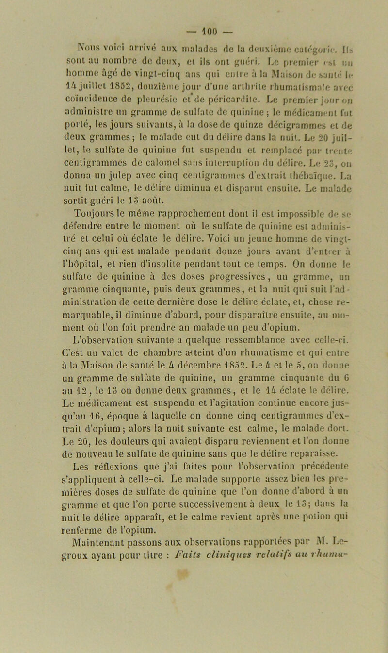 Nous voici arrivé aux malades de la deuxième catégorie. Ils sont au nombre de deux, et ils ont guéri. Le premier < >>i un homme âgé de vingt-cinq ans qui entre à la Maison de sauté le \k juillet 1852, douzième jour d’une arthrite rhumatismale avec coïncidence de pleurésie et de péricardite. Le premier jour on administre un gramme de sulfate de quinine; le médicament fut porté, les jours suivants, à la dose de quinze décigrammes et de deux grammes; le malade eut du délire dans la nuit. Le 20 juil- let, le sulfate de quinine fut suspendu et remplacé par trente centigrammes de calomel sans interruption du délire. Le 23, on donna un julep avec cinq centigrammes d'extrait thébaïque. La nuit fut calme, le délire diminua et disparut ensuite. Le malade sortit guéri le 13 août. Toujours le même rapprochement dont il est impossible de se défendre entre le moment où le sulfate de quinine est adminis- tré et celui où éclate le délire. Voici un jeune homme de vingt- cinq ans qui est malade pendant douze jours avant d’entrer à l’hôpital, et rien d’insolite pendant tout ce temps. On donne le sulfate de quinine à des doses progressives, un gramme, un gramme cinquante, puis deux grammes, et la nuit qui suit l'ad- ministration de cette dernière dose le délire éclate, et, chose re- marquable, il diminue d’abord, pour disparaître ensuite, au mo- ment où l’on fait prendre an malade un peu d’opium. L’observation suivante a quelque ressemblance avec celle-ci. C’est un valet de chambre atteint d’un rhumatisme et qui entre à la Maison de santé le U décembre 1852. Le û et le 5, on donne un gramme de sulfate de quinine, un gramme cinquante du 6 au 12 , le 13 on donne deux grammes, et le lâ éclate le délire. Le médicament est suspendu et l’agitation continue encore jus- qu’au 16, époque à laquelle on donne cinq centigrammes d’ex- trait d’opium; alors la nuit suivante est calme, le malade dort. Le 20, les douleurs qui avaient disparu reviennent et l’on donne de nouveau le sulfate de quinine sans que le délire reparaisse. Les réflexions que j’ai faites pour l’observation précédente s’appliquent à celle-ci. Le malade supporte assez bien les pre- mières doses de sulfate de quinine que l’on donne d’abord à un gramme et que l’on porte successivement à deux le 13; dans la nuit le délire apparaît, et le calme revient après une potion qui renferme de l’opium. Maintenant passons aux observations rapportées par M. Le- groux ayant pour litre : Faits cliniques relatifs au rhurna-