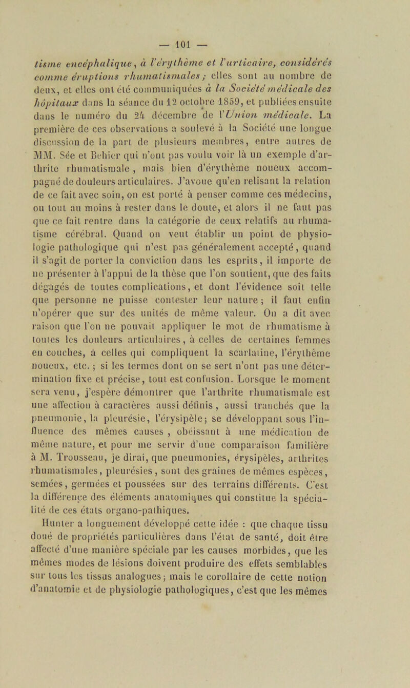 lis me encéphalique, à l’érythème et V urticaire, considérés comme éruptions rhumatismales ; elles sont au nombre de deux, et elles ont été communiquées à la Société médicale des hôpitaux dans la séance du 12 octobre 1.859, et publiées ensuite dans le numéro du décembre de l'Union médicale. La première de ces observations a soulevé à la Société une longue discussion de la part de plusieurs membres, entre autres de MM. Sée cl Behier qui n’ont pas voulu voir là un exemple d’ar- thrite rhumatismale , mais bien d’érythème noueux accom- pagné de douleurs articulaires. J’avoue qu’en relisant la relation de ce fait avec soin, on est porté à penser comme ces médecins, ou tout au moins à rester dans le doute, et alors il ne faut pas que ce fait rentre dans la catégorie de ceux relatifs au rhuma- tisme cérébral. Quand on veut établir un point de physio- logie pathologique qui n’est pas généralement accepté , quand il s’agit de porter la conviction dans les esprits, il importe de ne présenter à l’appui de la thèse que l’on soutient, que des faits dégagés de toutes complications, et dont l’évidence soit telle que personne ne puisse contester leur nature ; il faut enfin n’opérer que sur des unités de même valeur. On a dit avec raison que l’on ne pouvait appliquer le mot de rhumatisme à toutes les douleurs articulaires, à celles de certaines femmes en couches, à celles qui compliquent la scarlatine, l’érythème noueux, etc. ; si les termes dont on se sert n’ont pas une déter- mination lixe et précise, tout est confusion. Lorsque le moment, sera venu, j’espère démontrer que l’arthrite rhumatismale est une affection à caractères aussi définis, aussi tranchés que la pneumonie, la pleurésie, l’érysipèle; se développant sous l’in- fluence des mêmes causes , obéissant à une médication de même nature, et pour me servir d’une comparaison familière à M. Trousseau, je dirai, que pneumonies, érysipèles, arthrites rhumatismales, pleurésies , sont des graines de mêmes espèces, semées, germées et poussées sur des terrains différents. C’est la différence des éléments anatomiques qui constitue la spécia- lité de ces états organo-palhiques. Hunier a longuement développé cette idée : que chaque tissu doué de propriétés particulières dans l’état de santé, doit être affecté d’une manière spéciale par les causes morbides, que les mêmes modes de lésions doivent produire des effets semblables sur tous les tissus analogues; mais le corollaire de cette notion d’anatomie et de physiologie pathologiques, c’est que les mêmes