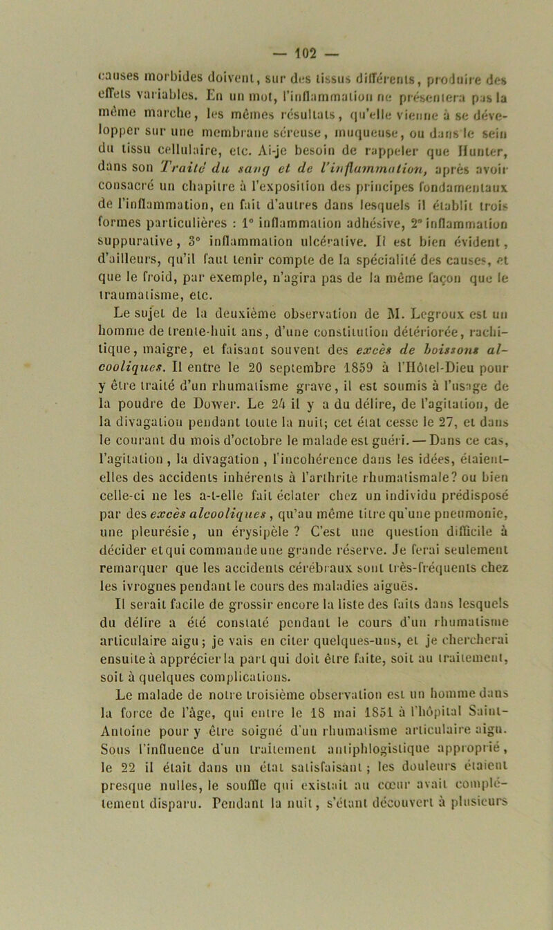 causes morbides doivent, sur des tissus différents, produire des effets variables. En un mot, l'inflammation ne présentera p is la même marche, les mêmes résultats, qu’elle vienne à se déve- lopper sur une membrane séreuse, muqueuse, ou dans le sein du tissu cellulaire, etc. Ai-je besoin de rappeler que Hunier, dans son Traite du sang et de l’inflammation, après avoir consacré un chapitre à l’exposition des principes fondamentaux de l’inflammation, en fait d’autres dans lesquels il établit trois formes particulières : 1° inflammation adhésive, 2° inflammation suppurative, 3° inflammation ulcérative. Il est bien évident, d’ailleurs, qu’il faut tenir compte de la spécialité des causes, et que le froid, par exemple, n’agira pas de la même façon que le traumatisme, etc. Le sujet de la deuxième observation de 3V1. Legroux est uii homme de trente-huit ans, d’une constitution détériorée, rachi- tique, maigre, et faisant souvent des excès de boissons al- cooliques. Il entre le 20 septembre 1859 à l'IIôtel-Dieu pour y être traité d’un rhumatisme grave, il est soumis à l’usage de la poudre de Dower. Le 24 il y a du délire, de l’agitation, de la divagation pendant toute la nuit; cet état cesse le 27, et dans le courant du mois d’octobre le malade est guéri. — Dans ce cas, l’agitation , la divagation , l'incohérence dans les idées, étaient- elles des accidents inhérents à l’arthrite rhumatismale? ou bien celle-ci ne les a-t-elle fait éclater chez un individu prédisposé par des excès alcooliques , qu’au même titre qu'une pneumonie, une pleurésie, un érysipèle? C’est une question difficile à décider etqui commande une grande réserve. Je ferai seulement remarquer que les accidents cérébraux sont très-fréquents chez les ivrognes pendant le cours des maladies aiguës. Il serait facile de grossir encore la liste des faits dans lesquels du délire a été constaté pendant le cours d’un rhumatisme articulaire aigu; je vais en citer quelques-uns, et je chercherai ensuite à apprécier la part qui doit être faite, soit au traitement, soit à quelques complications. Le malade de notre troisième observation est un homme dans la force de l’âge, qui entre le 18 mai 1851 à l'hôpital Saint- Antoine pour y être soigné d'un rhumatisme articulaire aigu. Sous l'influence d’un traitement antiphlogistique approprié, le 22 il était dans un étaL satisfaisant ; les douleurs étaient presque nulles, le souffle qui existait au cœur avait complè- tement disparu. Pendant la nuit, s’étant découvert à plusieurs