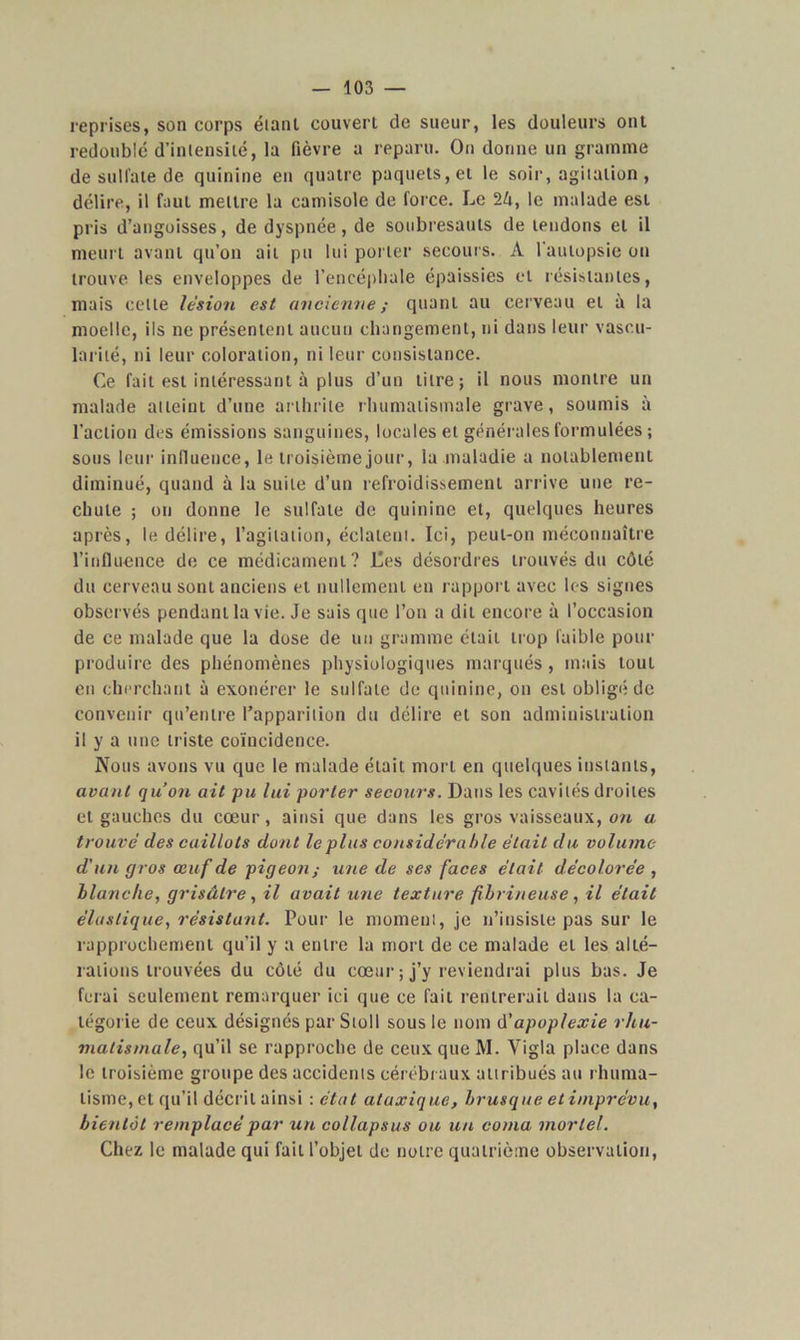 reprises, son corps éiant couvert de sueur, les douleurs ont redoublé d’intensité, la fièvre a reparu. On donne un gramme de sulfate de quinine en quatre paquets, et le soir, agitation, délire, il faut mettre la camisole de force. Le 24, le malade est pris d’angoisses, de dyspnée, de soubresauts de tendons et il meurt avant qu’on ait pu lui porter secours. A l'autopsie ou trouve les enveloppes de l’encéphale épaissies et résistantes, mais celle lésion est ancienne; quant au cerveau et à la moelle, ils ne présentent aucun changement, ni dans leur vascu- larité, ni leur coloration, ni leur consistance. Ce fait est intéressant à plus d’un litre; il nous montre un malade atteint d’une arthrite rhumatismale grave, soumis à l’action des émissions sanguines, locales et générales formulées ; sous leur influence, le troisième jour, ia maladie a notablement diminué, quand à la suite d’un refroidissement arrive une re- chute ; on donne le sulfate de quinine et, quelques heures après, le délire, l’agitation, éclatent. Ici, peut-on méconnaître l’influence de ce médicament? Ces désordres trouvés du côté du cerveau sont anciens et nullement en rapport avec les signes observés pendant la vie. Je sais que l’on a dit encore à l’occasion de ce malade que la dose de un gramme était trop faible pour produire des phénomènes physiologiques marqués, mais tout en cherchant à exonérer le sulfate de quinine, on est obligé de convenir qu’entre l’apparition du délire et son administration il y a une triste coïncidence. Nous avons vu que le malade était mort en quelques instants, avant qu’on ait pu lui porter secours. Dans les cavités droites et gauches du cœur, ainsi que dans les gros vaisseaux, on a. trouvé des caillots dont le plus considérable était du volume d'un gros œuf de pigeon; une de ses faces était décolorée , blanche, grisâtre, il avait une texture fibrineuse , il était élastique, résistant. Pour le moment, je n’insiste pas sur le rapprochement qu’il y a entre la mort de ce malade et les alté- rations trouvées du côté du cœur ; j’y reviendrai plus bas. Je ferai seulement remarquer ici que ce fait rentrerait dans la ca- tégorie de ceux désignés par Stoll sous le nom d'apoplexie rhu- matismale, qu’il se rapproche de ceux que M. Yigla place dans le troisième groupe des accidents cérébraux attribués au rhuma- tisme, et qu’il décrit ainsi :état ataxique, brusque et imprévu, bientôt remplacé par un collapsus ou un coma mortel. Chez le malade qui fait l’objet de notre quatrième observation,