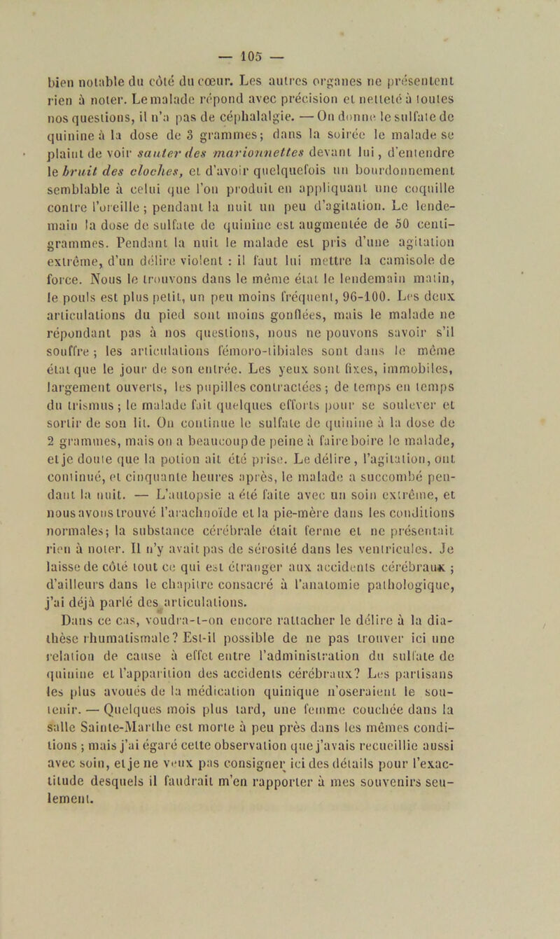 bien notable du côté du cœur. Les autres organes ne présentent rien à noter. Lemalade répond avec précision et netteté à toutes nos questions, il n’a pas de céphalalgie. — On donne le sulfate de quinine à la dose de o grammes; dans la soirée le malade se plaint de voir sauter des marionnettes devant lui, d’entendre 1 & bruit des cloches, et d’avoir quelquefois un bourdonnement semblable à celui que l’on produit en appliquant une coquille contre l’oreille ; pendant la nuit un peu d’agitation. Le lende- main la dose de sulfate de quinine est augmentée de 50 centi- grammes. Pendant la nuit le malade est pris d’une agitation extrême, d’un délire violent : il faut lui mettre la camisole de force. Nous le trouvons dans le même état le lendemain matin, le pouls est plus petit, un peu moins fréquent, 96-100. Les deux articulations du pied sont moins gonflées, mais le malade ne répondant pas à nos questions, nous ne pouvons savoir s’il souffre ; les articulations fémoro-tibiales sont dans le même état que le jour de son entrée. Les yeux sont fixes, immobiles, largement ouverts, les pupilles contractées ; de temps en temps du trismus ; le malade fait, quelques efforts pour se soulever et sortir de son lit. On continue le sulfate de quinine à la dose de 2 grammes, maison a beaucoup de peine à faire boire le malade, et je doute que la potion ait été prise. Le délire , l’agitation, ont continué, cl cinquante heures après, le malade a succombé pen- dant la nuit. — L’autopsie a été faite avec un soin extrême, et nous avons trouvé l’arachnoïde ella pie-mère dans les conditions normales; la substance cérébrale était ferme et ne présentait rien à noter. Il n’y avait pas de sérosité dans les ventricules. Je laisse de côté tout ce qui est étranger aux accidents cérébraux ; d’ailleurs dans le chapitre consacré à l’anatomie pathologique, j’ai déjà parlé des articulations. Dans ce cas, voudra-t-on encore rattacher le délire à la dia- thèse rhumatismale? Est-il possible de ne pas trouver ici une relation de cause à effet entre l’administration du sulfate de quinine et l’apparition des accidents cérébraux? Les partisans les plus avoués de la médication quinique n’oseraient le sou- tenir. — Quelques mois plus lard, une femme couchée dans la salle Sainte-Marthe est morte à peu près dans les mêmes condi- tions ; mais j’ai égaré celte observation que j’avais recueillie aussi avec soin, et je ne veux pas consigner ici des détails pour l’exac- titude desquels il faudrait m’en rapporter à mes souvenirs seu- lement.