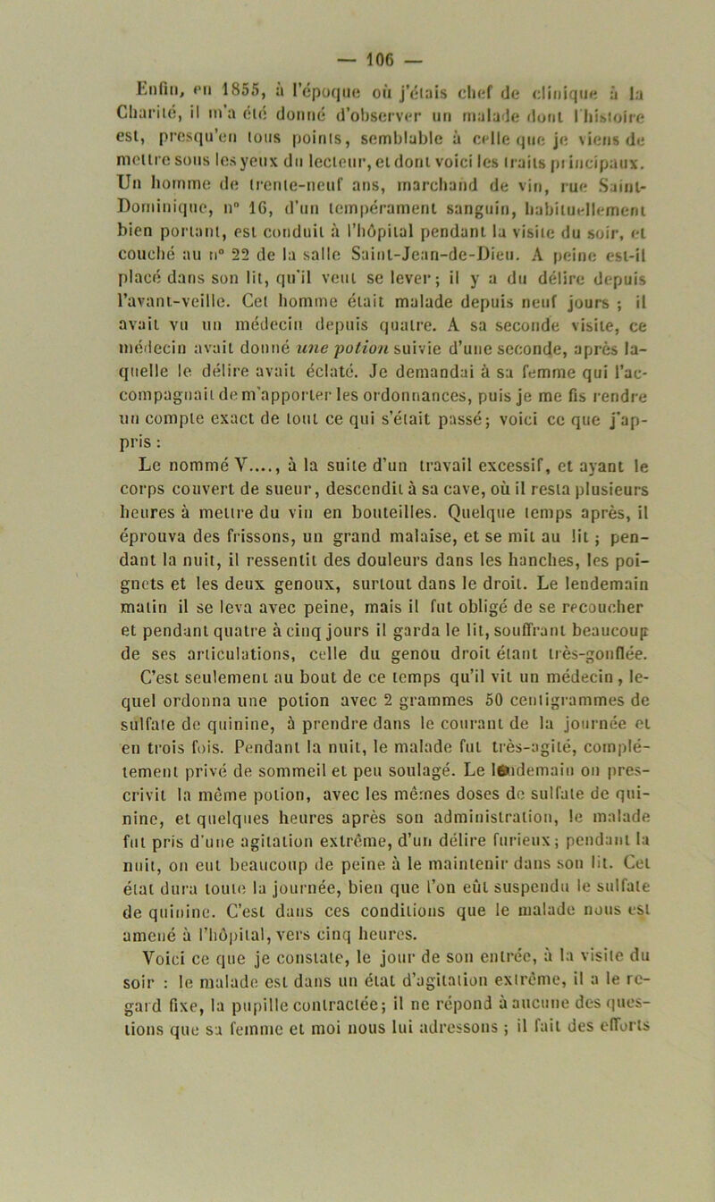 Enfin, fii 1855, a l’époque où j’étais chef de clinique à la Charité, il m’a été donné d’observer un malade dont l'histoire est, presqu’en tous points, semblable à celle que je viens de mettre sous les yeux du lecteur, et dont voici les traits pi incipaux. Un homme de trente-neuf ans, marchand de vin, rue Saint- Dominique, n° 16, d’un tempérament sanguin, habituellement bien portant, est conduit à l’hôpital pendant la visite du soir, et couché au n° 22 de la salle Saint-Jean-de-Dieu. A peine est-il placé dans son lit, qu’il veut se lever; il y a du délire depuis l’avant-veille. Cet homme était malade depuis neuf jours ; il avait vu un médecin depuis quatre. A sa seconde visite, ce médecin avait donné une potion suivie d’une seconde, après la- quelle le délire avait éclaté. Je demandai à su femme qui rac- compagnait de m’apporter les ordonnances, puis je me fis rendre un compte exact de lotit ce qui s’était passé; voici ce que j’ap- pris : Le nommé Y...., à la suite d’un travail excessif, et ayant le corps couvert de sueur, descendit à sa cave, où il resta plusieurs heures à mettre du vin en bouteilles. Quelque temps après, il éprouva des frissons, un grand malaise, et se mit au lit ; pen- dant la nuit, il ressentit des douleurs dans les hanches, les poi- gnets et les deux genoux, surtout dans le droit. Le lendemain malin il se leva avec peine, mais il fut obligé de se recoucher et pendant quatre à cinq jours il garda le lit, souffrant beaucoup de ses articulations, celle du genou droit étant très-gonflée. C’est seulement au bout de ce temps qu’il vit un médecin , le- quel ordonna une potion avec 2 grammes 50 centigrammes de sulfaie de quinine, à prendre dans le courant de la journée et en trois fois. Pendant la nuit, le malade fui très-agité, complè- tement privé de sommeil et peu soulagé. Le l6*idemain on pres- crivit la même potion, avec les mêmes doses de sulfate de qui- nine, et quelques heures après son administration, le malade fut pris d’une agitation extrême, d’un délire furieux; pendant la nuit, on eut beaucoup de peine à le maintenir dans son lit. Cet état dura toute la journée, bien que l’on eût suspendu le sulfate de quinine. C’est dans ces conditions que le malade nous est amené à l’hôpital, vers cinq heures. Voici ce que je constate, le jour de son entrée, à la visite du soir : le malade est dans un étal d’agitation extrême, il a le re- gard fixe, la pupille contractée; il ne répond à aucune des ques- tions que sa femme et moi nous lui adressons ; il lait des efforts