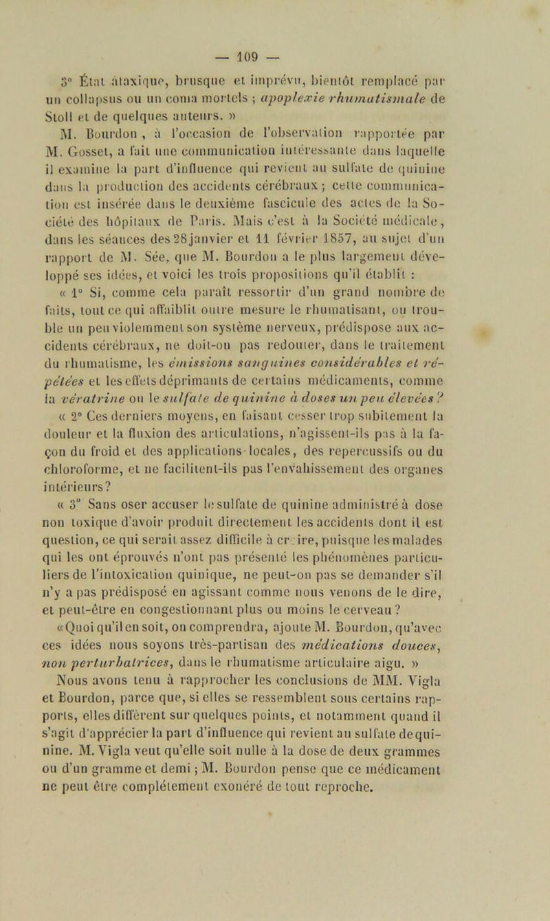 3° Étal ataxique, brusque et imprévu, bientôt remplacé pat- un eollapsus ou un coma mortels ; apoplexie rhumatismale de Stoll et de quelques auteurs. » M. Bourdon , à l’occasion de l’observation rapportée par M. Gosset, a lait nue communication intéressante dans laquelle il examine la part d’influence qui revient au sulfate de quinine dans la production des accidents cérébraux ; cette communica- tion est insérée dans le deuxième fascicule des actes de la So- ciété des hôpitaux de Paris. Mais c’est à la Société médicale, dans les séances des 28janvier et 11 février 1857, au sujet d’un rapport de M. Sée, que M. Bourdon a le plus largement déve- loppé ses idées, et voici les trois propositions qu’il établit : « 1° Si, comme cela paraît ressortir d’un grand nombre de faits, tout ce qui affaiblit outre mesure le rhumatisant, ou trou- ble un peu violemment son système nerveux, prédispose aux ac- cidents cérébraux, ne doit-on pas redouter, dans le traitement du rhumatisme, les émissions sang aines considérables et ré- pétées et les effets déprimants de certains médicaments, comme ia vératrine ou le sulfate de quinine à doses un peu élevées ? « 2° Ces derniers moyens, en faisant cesser trop subitement la douleur et la fluxion des articulations, n’agissent-ils pas à la fa- çon du froid et des applications locales, des repercussifs ou du chloroforme, et ne facilitent-ils pas l’envahissement des organes intérieurs? « 3“ Sans oser accuser le sulfate de quinine administré à dose non toxique d’avoir produit directement les accidents dont il est question, ce qui serait assez difficile à cr ire, puisque les malades qui les ont éprouvés n’ont pas présenté les phénomènes particu- liers de l’intoxication quinique, ne peut-on pas se demander s’il n’y a pas prédisposé en agissant comme nous venons de le dire, et peut-être en congestionnant plus ou moins le cerveau? «Quoi qu’ilen soit, on comprendra, ajoute M. Bourdon, qu’avec ces idées nous soyons très-partisan des médications douces, non perturbatrices, dans le rhumatisme articulaire aigu. » Nous avons tenu à rapprocher les conclusions de MM. Yigla et Bourdon, parce que, si elles se ressemblent sous certains rap- ports, elles différent sur quelques points, et notamment quand il s’agit d'apprécier la part d’influence qui revient au sulfate dequi- nine. M. Yigla veut qu’elle soit nulle à la dose de deux grammes ou d’un gramme et demi ; M. Bourdon pense que ce médicament ne peut être complètement exonéré de tout reproche.