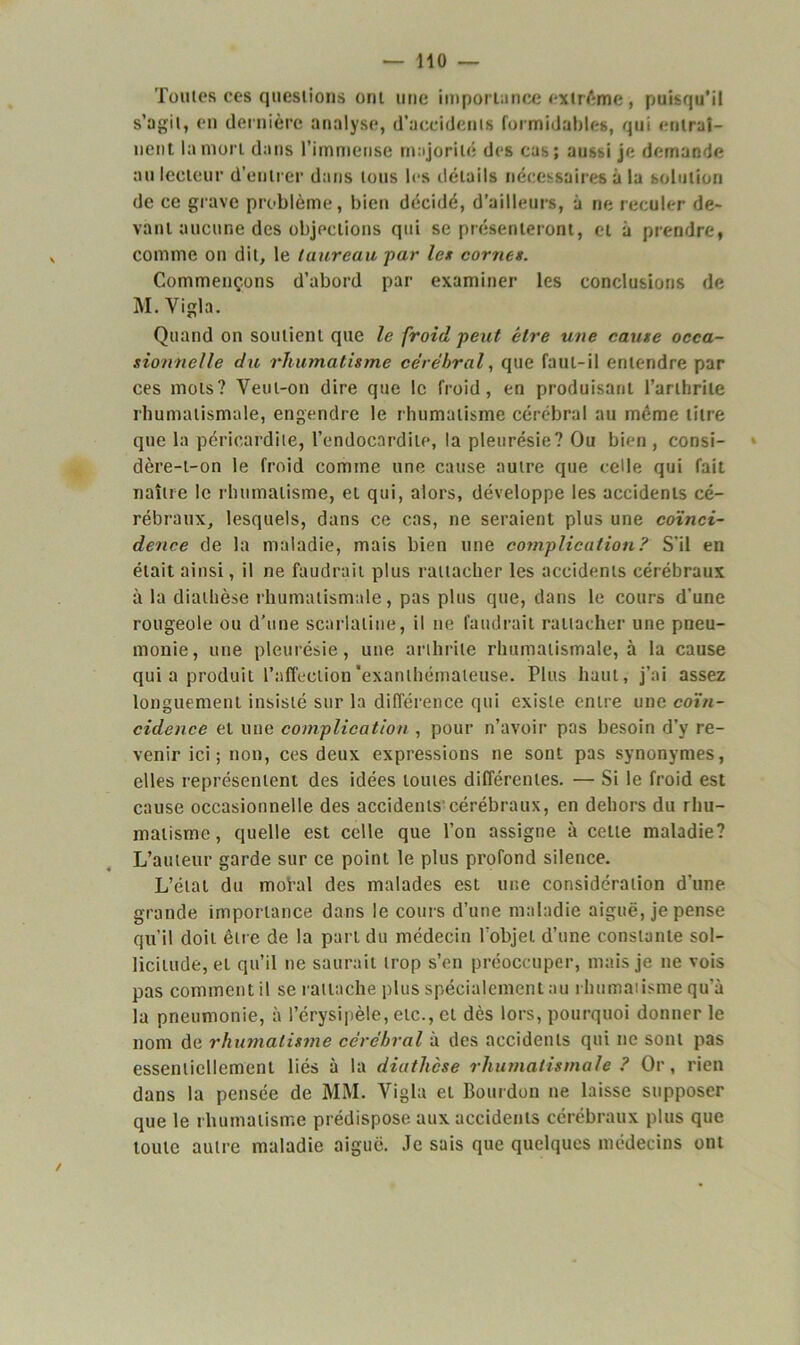 Tonies ces questions ont une importance extrême, puisqu’il s’agit, en dernière analyse, d'accidents formidables, qui entraî- nent la mort dans l’immense majorité des cas; aussi je demande au lecteur d’entrer dans tons les détails nécessaires à la solution de ce grave problème, bien décidé, d’ailleurs, à ne reculer de- vant aucune des objections qui se présenteront, et à prendre, comme on dit, le taureau par les cornes. Commençons d’abord par examiner les conclusions de M. Vigla. Quand on soutient que le froid peut être une cause occa- sionnelle du rhumatisme cérébral, que faut-il entendre par ces mots? Veut-on dire que le froid, en produisant l’arthrite rhumatismale, engendre le rhumatisme cérébral au même titre que la péricardite, l’endocardite, la pleurésie? Ou bien , consi- dère-t-on le froid comme une cause autre que celle qui fait naître le rhumatisme, et qui, alors, développe les accidents cé- rébraux, lesquels, dans ce cas, ne seraient plus une coïnci- dence de la maladie, mais bien une complication? S'il en était ainsi, il ne faudrait plus rattacher les accidents cérébraux à la diathèse rhumatismale, pas plus que, dans le cours d'une rougeole ou d’une scarlatine, il ne faudrait rattacher une pneu- monie, une pleurésie, une arthrite rhumatismale, à la cause qui a produit l’affection'exanthémateuse. Fins haut, j’ai assez longuement insisté sur la différence qui existe entre une coïn- cidence et une complication , pour n’avoir pas besoin d’y re- venir ici; non, ces deux expressions ne sont pas synonymes, elles représentent des idées toutes différentes. — Si le froid est cause occasionnelle des accidents cérébraux, en dehors du rhu- matisme , quelle est celle que l’on assigne à celle maladie? L’auteur garde sur ce point le plus profond silence. L’état du mohd des malades est une considération d'une grande importance dans le cours d’une maladie aiguë, je pense qu’il doit être de la part du médecin l’objet d’une constante sol- licitude, et qu’il ne saurait trop s’en préoccuper, mais je ne vois pas comment il se rattache plus spécialement au rhumatisme qu’à la pneumonie, à l’érysipèle, etc., et dès lors, pourquoi donner le nom de rhumatisme cérébral à des accidents qui ne sont pas essentiellement liés à la diathèse rhumatismale ? Or, rien dans la pensée de MM. Arigla et Bourdon ne laisse supposer que le rhumatisme prédispose aux accidents cérébraux plus que toute autre maladie aiguë. Je sais que quelques médecins ont