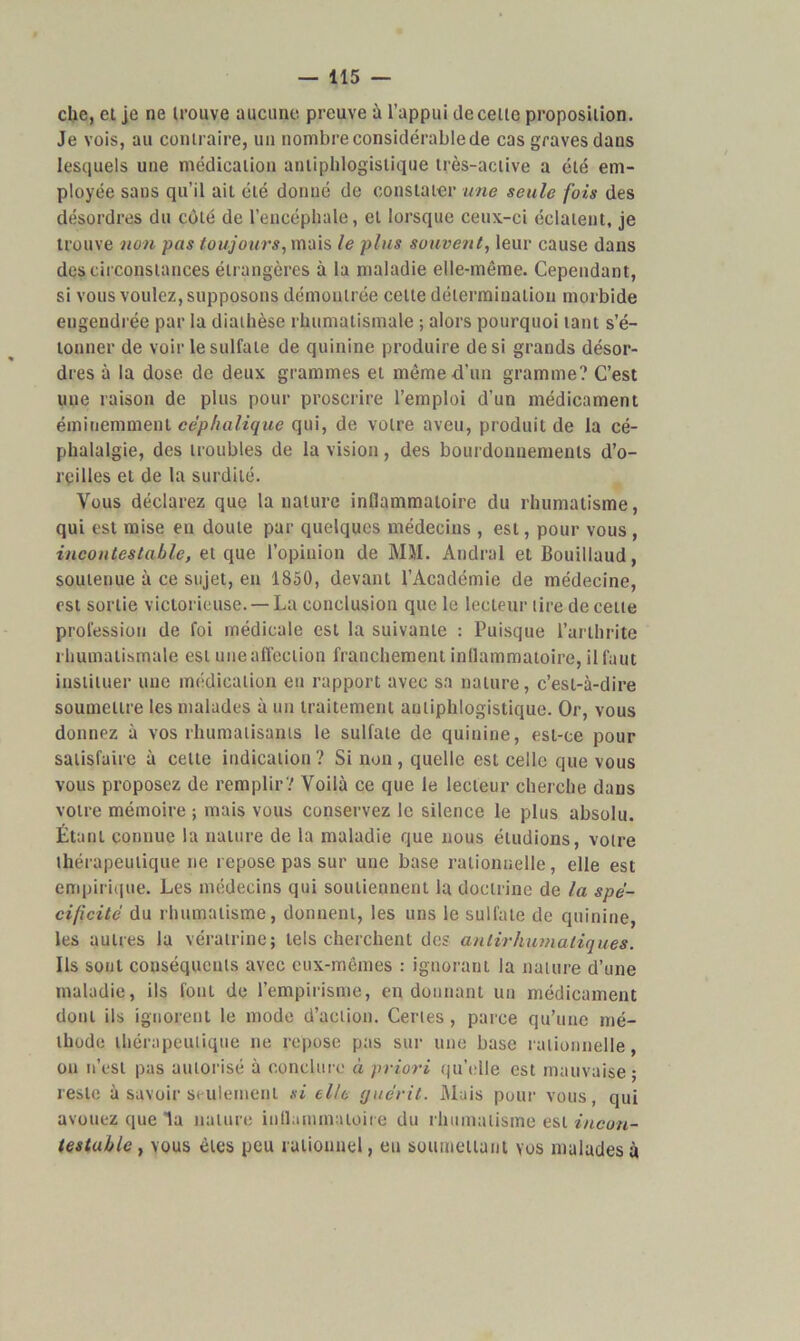 che, et je ne U'ouve aucune preuve à l’appui de celte proposition. Je vois, au contraire, un nombre considérable de cas graves dans lesquels une médication antiphlogistique très-active a été em- ployée sans qu’il ait été donné de constater une seule fois des désordres du côté de l’encéphale, et lorsque ceux-ci éclatent, je trouve non pas toujours, mais le plus souvent, leur cause dans circonstances étrangères à la maladie elle-même. Cependant, si vous voulez, supposons démontrée cette détermination morbide engendrée par la diathèse rhumatismale ; alors pourquoi tant s’é- tonner de voir le sulfate de quinine produire de si grands désor- dres à la dose de deux grammes et même d’un gramme? C’est une raison de plus pour proscrire l’emploi d’un médicament éminemment céphalique qui, de votre aveu, produit de la cé- phalalgie, des troubles de la vision, des bourdonnements d’o- reilles et de la surdité. Vous déclarez que la nature inflammatoire du rhumatisme, qui est mise en doute par quelques médecins , est, pour vous , incontestable, et que l’opinion de MM. Andrel et Bouillaud, soutenue à ce sujet, en 1850, devant l’Académie de médecine, est sortie victorieuse. — La conclusion que le lecteur tire de cette profession de foi médicale est la suivante : Puisque l’arthrite rhumatismale est une affection franchement inflammatoire, il faut instituer une médication en rapport avec sa nature, c’est-à-dire soumettre les malades à un traitement antiphlogistique. Or, vous donnez à vos rhumatisants le sulfate de quinine, est-ce pour satisfaire à celte indication? Si non, quelle est celle que vous vous proposez de remplir? Voilà ce que le lecteur cherche dans votre mémoire ; mais vous conservez le silence le plus absolu. Étant connue la nature de la maladie que nous étudions, votre thérapeutique ne repose pas sur une base rationnelle, elle est empirique. Les médecins qui soutiennent la doctrine de la spé- cificité du rhumatisme, donnent, les uns le sulfate de quinine, les autres la vératrine; tels cherchent des anlirhumaliques. Ils sont conséquents avec eux-mêmes : ignorant la nature d’une maladie, ils font de l’empirisme, en donnant un médicament donl ils ignorent le mode d’action. Certes , parce qu’une mé- thode thérapeutique ne repose pas sur une base rationnelle, on n’est pas autorisé à conclure à priori qu’elle est mauvaise; reste à savoir seulement si elle guérit. Mais pour vous, qui avouez que la nature inflammatoire du rhumatisme est incon- testable , vous êtes peu rationnel, eu soumettant vos malades à