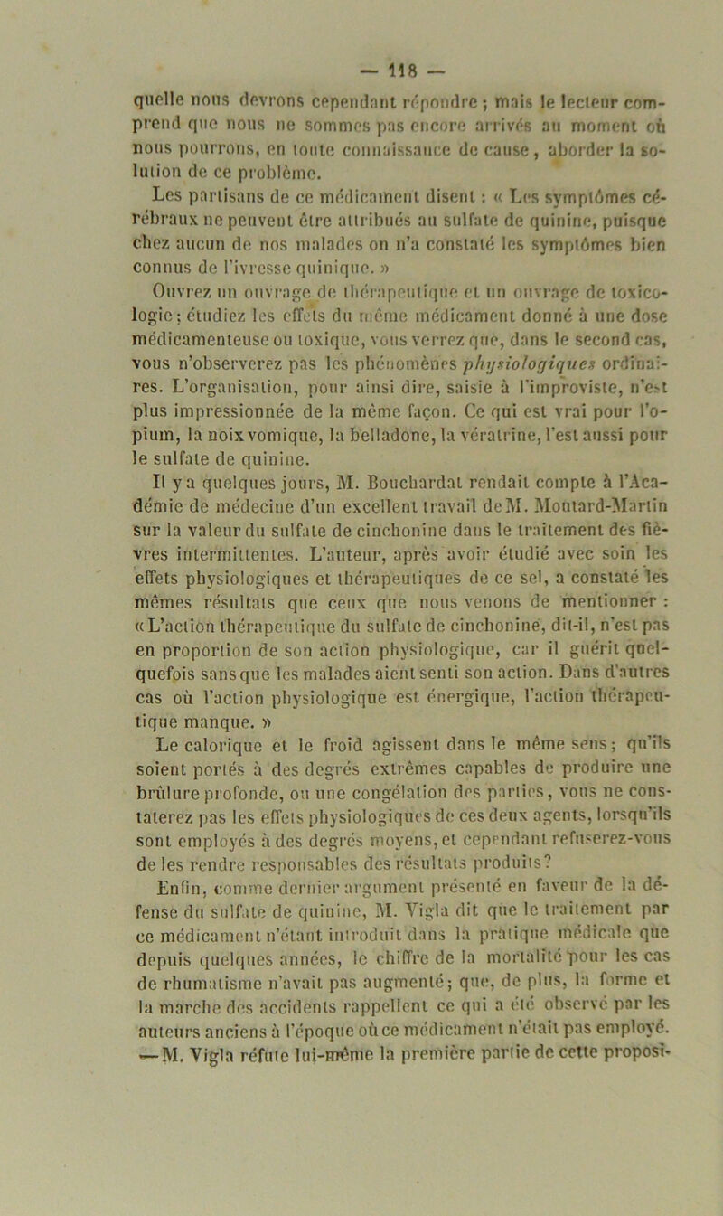 - U8 — quelle nous devrons cependant répondre; mais le lecteur com- prend que nous ne sommes pas encore arrivés au moment où nous pourrons, en toute connaissance de cause, aborder la so- lution de ce problème. Les partisans de ce médicament disent : « Les symptômes cé- rébraux no peuvent être attribués au sulfate de quinine, puisque chez aucun de nos malades on n’a constaté les symptômes bien connus de l’ivresse qninique. » Ouvrez un ouvrage de thérapeutique et un ouvrage de toxico- logie: étudiez les effets du même médicament donné à une dose médicamenteuse ou toxique, vous verrez que, dans le second cas, vous n’observerez pas les phénomènes physiologiques ordinai- res. L’organisation, pour ainsi dire, saisie à l'improviste, n’e>t plus impressionnée de la même façon. Ce qui est vrai pour l’o- pium, la noix vomique, la belladone, la vérairinè, l’est aussi pour le sulfate de quinine. Il y a quelques jours, M. Bouchardat rendait compte à l’Aca- démie de médecine d’un excellent travail de INI. Moutard-Martin sur la valeur du sulfate de cinchonine dans le traitement des fiè- vres intermittentes. L’auteur, après avoir étudié avec soin les effets physiologiques et thérapeutiques de ce sel, a constaté les mêmes résultats que ceux que nous venons de mentionner : «L’action thérapeutique du sulfate de cinchonine, dit-il, n'est pas en proportion de son action physiologique, car il guérit quel- quefois sans que les malades aient senti son action. Dans d’autres cas où l’action physiologique est énergique, l’action thérapeu- tique manque. » Le calorique et le froid agissent clans le même sens; qu’ils soient portés à des degrés extrêmes capables de produire une brûlure profonde, ou une congélation des parties, vous ne cons- taterez pas les effets physiologiques de ces deux agents, lorsqu’ils sont employés à des degrés moyens, et cependant refuserez-vous de les rendre responsables des résultats produits? Enfin, comme dernier argument présenté en faveur de la dé- fense du sulfate de quinine, M. Vigla dit que le traitement par ce médicament n’étant introduit dans la pratique médicale que depuis quelques années, le chiffre de la mortalité pour les cas de rhumatisme n’avait pas augmenté; que, de plus, la forme et la marche des accidents rappellent ce qui a été observé par les auteurs anciens à l’époque où ce médicament n était pas employé. — M. Vigla réfute lui-même la première partie de cette proposi-