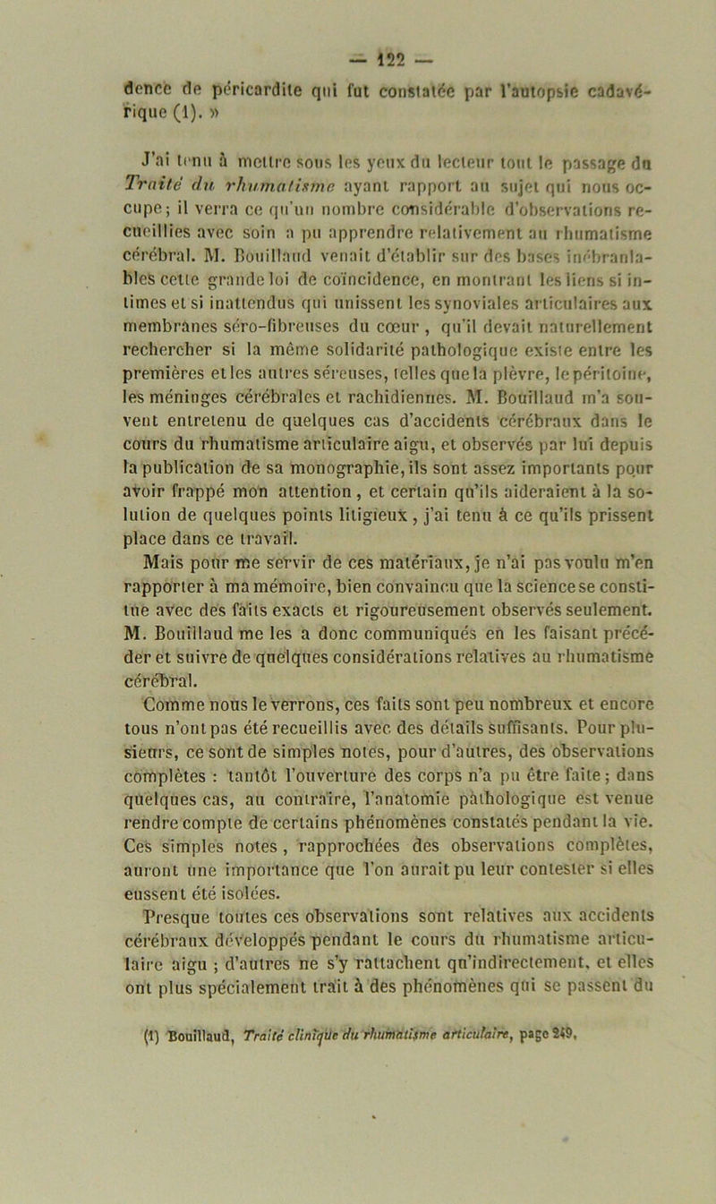 dencc de péricardite qui fut constatée par l’autopsie cadavé- rique (1). » J’ai tenu à mettre sous les yeux du lecteur tout le passage du Truité du rhumatisme ayant rapport au sujet qui nous oc- cupe; il verra ce qu’un nombre considérable d’observations re- cueillies avec soin a pu apprendre relativement au rhumatisme cérébral. M. Bôuillaud venait d’établir sur des bases inébranla- bles cette grande loi de coïncidence, en montrant les liens si in- times et si inattendus qui unissent les synoviales ar ticulaires aux membranes séro-fibreuses du cœur , qu’il devait naturellement rechercher si la même solidarité pathologique existe entre les premières et les autres séreuses, telles que la plèvre, le péritoine, les méninges cérébrales et rachidiennes. M. Bôuillaud in’a sou- vent entretenu de quelques cas d’accidents cérébraux dans le cours du rhumatisme articulaire aigu, et observés par lui depuis la publication de sa monographie, ils sont assez importants pour avoir frappé mon attention , et certain qu’ils aideraient à la so- lution de quelques points litigieux , j’ai tenu à ce qu’ils prissent place dans ce travail. Mais pour me servir de ces matériaux, je n’ai pas voulu m’en rapporter à ma mémoire, bien convaincu que la science se consti- tue avec des faits exacts et rigoureusement observés seulement. M. Bôuillaud me les a donc communiqués en les faisant précé- der et suivre de quelques considérations relatives au rhumatisme cérébral. Comme nous le verrons, ces faits sont peu nombreux et encore tous n’ont pas été recueillis avec des détails suffisants. Pour plu- sieurs, ce sont de simples notes, pour d’autres, des observations complètes : tantôt l’ouverture des corps n’a pu être faite ; dans quelques cas, au contraire, l’anatomie pathologique est venue rendre compte de certains phénomènes constatés pendant la vie. Ces simples notes , rapprochées des observations complètes, auront une importance que l’on aurait pu leur contester si elles eussent été isolées. Presque toutes ces observations sont relatives aux accidents cérébraux développés pendant le cours du rhumatisme articu- laire aigu ; d’autres ne s’y rattachent qn’indirectement. et elles ont plus spécialement trait à des phénomènes qui se passent du (1) Bôuillaud, Traité clinirjue du rhumatisme articulaire, page 249.