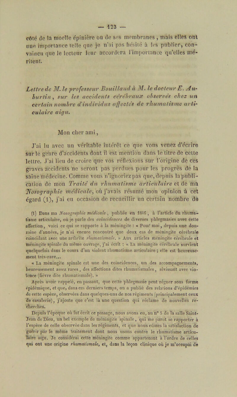 côté de la moelle épinière ou de ses membranes , mais elles ont une importance telle que je n’ai pas hésité ù les publier, con- vaincu que le lecteur leur accordera l'importance qu’elles mé- ritent. Lettre de 31. le professeur Bouillaud à 31. Je docteur E. Au- burtin, sur les accidents cérébraux observés chez un certain nombre d'individus affectés de rhumatisme arti- culaire aigu. Mon cher ami, J’ai lu avec un véritable intérêt ce que vous venez d’écrire sur le genre d’accidents dont il est mention dans le titre de cette lettre. J’ai lieu de croire que vos réflexions sur l’origine de ces graves accidents ne seront pas perdues pour les progrès de la saine médecine. Comme vous n’ignoriez pas que, depuis la publi- cation de mon Traité du rhumatisme articulaire et de ma Nosographie médicale, où j’avais résumé mon opinion à cet égard (1), j’ai eu occasion de recueillir un certain nombre de (1) Dans ma Nosographie médicale , publiée en 1846 , à l’article du rhuma- tisme articulaire, où je parle des coïncidences de diverses phlegmasies avec cette affection, voici ce qui se rapporte à la méningite : « Pout* moi, depuis une dou- zaine d’années, je n’ai encore rencontré que deux cas de méningite cérébrale coïncidant avec une arthrite rhumatismale. » Aux articles méningite cérébrale et méningite spinale du même ouvrage, j’ai écrit : « La méningite cérébrale survient quelquefois dans le cours d’un violent rhumatisme articulaire; elle est heureuse- ment très-rare... « La méningite spinale est une des coïncidences, un des accompagnements, heureusement assez rares, des affections dites rhumatismales, sévissant avec vio- lence (fièvre dite rhumatismale). » Après avoir rappelé, en passant, que celte phlegmasie peut régner sous forme épidémique, et que, dans ces derniers temps, on a publié des relations d’épidémies de cette espèce, observées dans quelques-uns de nos régiments (principalement ceux de cavalerie), j’ajoute que c’est là une question qui réclame de nouvelles re- cherches. Depuis l’époque où fut écrit ce passage, nous avons eu, au n° 5 de la salle Saint- Jean de Dieu, un bel exemple de méningite spinale, qui me parut se rapporter à l’espèce de celle observée dans les régiments, et que nous eûmes la satisfaction de guérir par le même traitement dont nous usons contre le rhumatisme articu- laire aigu. Je considérai cette méningite comme appartenant à l’ordre de celles qui ont une origine rhumatismale, et, dans la leçon clinique où je m’occupai de