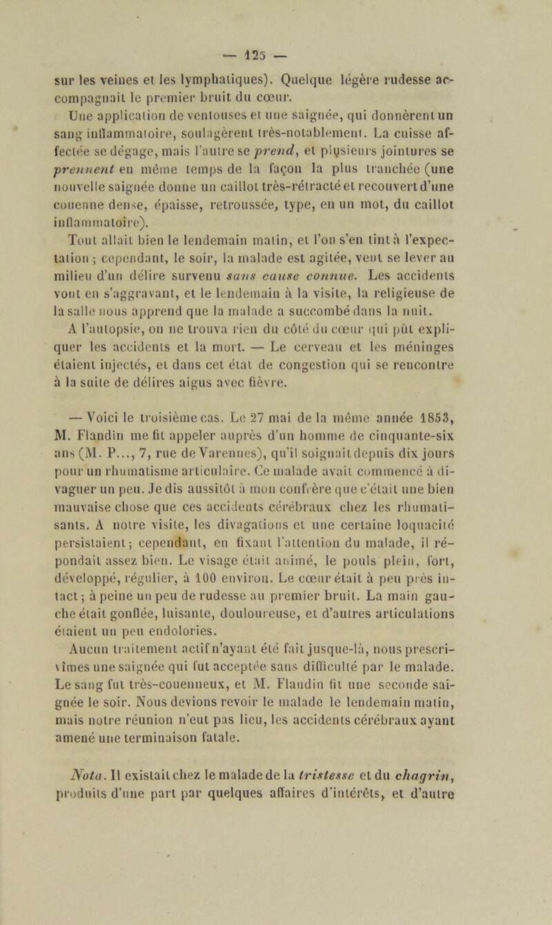 sur les veines et les lymphatiques). Quelque légère rudesse ac- compagnait le premier bruit du cœur. Une application de ventouses et une saignée, qui donnèrent un sang inflammatoire, soulagèrent très-notablement. La cuisse af- fectée se dégage, mais l’autre se prend,, et plusieurs jointures se prennent en même temps de la façon la plus tranchée (une nouvelle saignée donne un caillot très-rétracté et recouvert d’une couenne dense, épaisse, retroussée, type, en un mot, du caillot inflammatoire). Tout allait bien le lendemain malin, et l’on s’en tinta l’expec- tation ; cependant, le soir, la malade est agitée, veut se lever au milieu d’un délire survenu sans cause connue. Les accidents vont en s’aggravant, et le lendemain à la visite, la religieuse de la salle nous apprend que la malade a succombé dans la nuit. A l’autopsie, on ne trouva rien du côté du cœur qui pût expli- quer les accidents et la mort. — Le cerveau et les méninges étaient injectés, et dans cet état de congestion qui se rencontre à la suite de délires aigus avec fièvre. — Voici le troisième cas. Le 27 mai de la même année 1853, M. Flandin me fit appeler auprès d’un homme de cinquante-six ans(M. P..., 7, rue deVarennes), qu’il soignaildepuis dix jours pour un rhumatisme articulaire. Ce malade avait commence à di- vaguer un peu. Je dis aussitôt à mon confrère que c'était une bien mauvaise chose que ces accidents cérébraux chez les rhumati- sants. A notre visite, les divagations et une certaine loquacité persistaient; cependant, en fixant l'attention du malade, il ré- pondait assez bien. Le visage était animé, le pouls plein, fort, développé, régulier, à 100 environ. Le cœur était à peu près in- tact ; à peine un peu de rudesse au premier bruit. La main gau- che était gonflée, luisante, douloureuse, et d’autres articulations étaient un peu endolories. Aucun traitement actif n’ayant été fait jusque-là, nous prescri- vîmes une saignée qui fut acceptée sans difficulté par le malade. Le sang fut très-eouenneux, et M. Flandin fit une seconde sai- gnée le soir. Nous devions revoir le malade le lendemain matin, mais notre réunion n’eut pas lieu, les accidents cérébraux ayant amené une terminaison fatale. Nota. Il cxisiailchez le malade de la tristesse et du chagrin, produits d’une part par quelques affaires d’intérêts, et d’autre