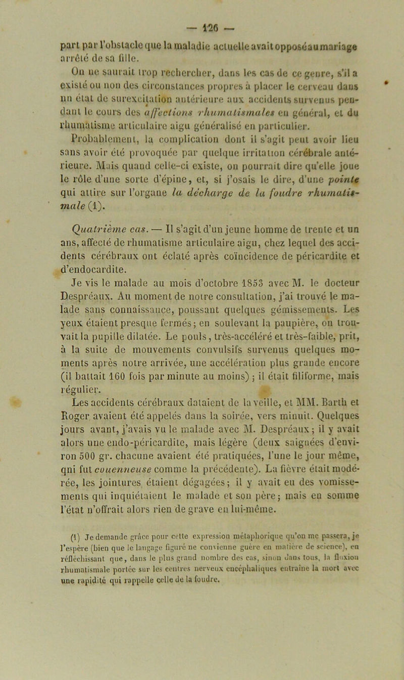 part par l’obstacle que la maladie actuelle avait opposéaumariage arrêté de sa iille. Ou ue saurait trop rechercher, dans les cas de ce genre, s’il a existé ou non des circonstances propres à placer le cerveau dans un état de surexcitation antérieure aux accidents survenus pen- dant le cours des affections rhumatismales en général, et du rhumatisme articulaire aigu généralisé en particulier. Probablement, la complication dont il s’agit peut avoir lieu sans avoir été provoquée par quelque irritation cérébrale anté- rieure. Mais quand celle-ci existe, on pourrait dire qu’elle joue le rôle d’une sorte d'épine, et, si j’osais le dire, d’une -pointe qui attire sur l’organe la décharge de la foudre rhumatis- male (1). Quatrième cas. — II s’agit d’un jeune homme de trente et un ans, affecté de rhumatisme articulaire aigu, chez lequel des acci- dents cérébraux ont éclaté après coïncidence de péricardite et d’endocardite. Je vis le malade au mois d’octobre 1853 avec M. le docteur Despréaux. Au moment de notre consultation, j’ai trouvé le ma- lade sans connaissance, poussant quelques gémissements. Les yeux étaient presque fermés; en soulevant la paupière, on trou- vait la pupille dilatée. Le pouls, très-accéléré et très-faible, prit, à la suite de mouvements convulsifs survenus quelques mo- ments après notre arrivée, une accélération plus grande encore (il battait 160 fois par minute au moins) ; il était filiforme, mais régulier. Les accidents cérébraux dataient de la veille, et MM. Barih et Roger avaient été appelés dans la soirée, vers minuit. Quelques jours avant, j’avais vu le malade avec M. Despréaux; il y avait alors une endo-péricardite, mais légère (deux saignées d’envi- ron 500 gr. chacune avaient été pratiquées, l'une le jour même, qui fut couenneuse comme la précédente). La fièvre était modé- rée, les jointures étaient dégagées; il y avait eu des vomisse- ments qui inquiétaient le malade et son père; mais eu somme l’état n’offrait alors rien de grave eu lui-même. (t) Je demande grâce pour cette expression mélapliorique qu’on me passera, je l’espère (bien que le langage figuré ne convienne guère en matière de science), en réfléchissant que, dans le plus grand nombre des cas, sinon dans tous, la fluxion rhumatismale portée sur les centres nerveux encéphaliques entraîne la mort avec une rapidité qui rappelle celle de la foudre.