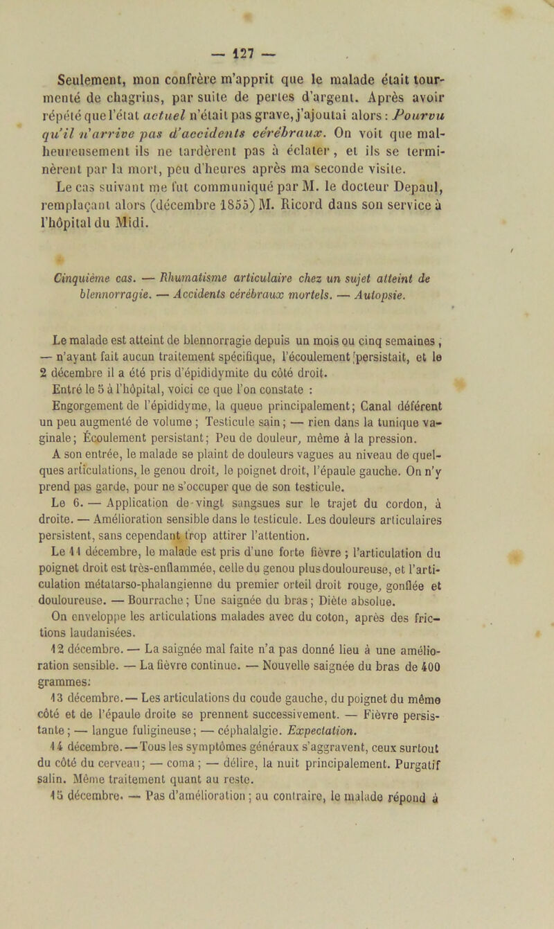 Seulement, mon confrère m’apprit que le malade était tour- menté de chagrins, par suite de perles d’argent. Après avoir répété que l’état actuel n’était pas grave, j’ajoutai alors : Pourvu qu’il n'arrive pas d’accidents cérébraux. On voit que mal- heureusement ils ne tardèrent pas à éclater, et ils se termi- nèrent par la mort, peu d'heures après ma seconde visite. Le cas suivant me fut communiqué parM. le docteur Depaul, remplaçant alors (décembre 1855) M. Ricord dans son service à l’hôpital du Midi. Cinquième cas. — Rhumatisme articulaire chez un sujet atteint de blennorragie. — Accidents cérébraux mortels. — Autopsie. Le malade est atteint de blennorragie depuis un mois ou cinq semaines , — n’ayant fait aucun traitement spécifique, l’écoulement [persistait, et le 2 décembre il a été pris d’épididymite du côté droit. Entré le 5 à l’hôpital, voici ce que l’on constate : Engorgement de l’épididyme, la queue principalement; Canal déférent un peu augmenté de volume ; Testicule sain ; — rien dans la tunique va- ginale; Écoulement persistant; Peu de douleur, même à la pression. A son entrée, le malade se plaint de douleurs vagues au niveau de quel- ques articulations, le genou droit, le poignet droit, l’épaule gauche. On n’y prend pas garde, pour ne s’occuper que de son testicule. Le 6. — Application de vingt sangsues sur le trajet du cordon, à droite. — Amélioration sensible dans le testicule. Les douleurs articulaires persistent, sans cependant trop attirer l’attention. Le 1 1 décembre, le malade est pris d’une forte fièvre ; l’articulation du poignet droit est très-enflammée, celle du genou plus douloureuse, et l’arti- culation métatarso-phalangienne du premier orteil droit rouge, gonflée et douloureuse. — Bourrache; Une saignée du bras; Diète absolue. On enveloppe les articulations malades avec du coton, après des fric- tions laudanisées. 12 décembre. — La saignée mal faite n’a pas donné lieu à une amélio- ration sensible. — La fièvre continue. — Nouvelle saignée du bras de 400 grammes: 13 décembre.— Les articulations du coude gauche, du poignet du même côté et de l’épaule droite se prennent successivement. — Fièvre persis- tante ; — langue fuligineuse; — céphalalgie. Expectation. 14 décembre. — Tous les symptômes généraux s’aggravent, ceux surtout du côté du cerveau; — coma ; — délire, la nuit principalement. Purgatif salin. Même traitement quant au reste. Iti décembre. — Pas d’amélioration ; au contraire, le malade répond à