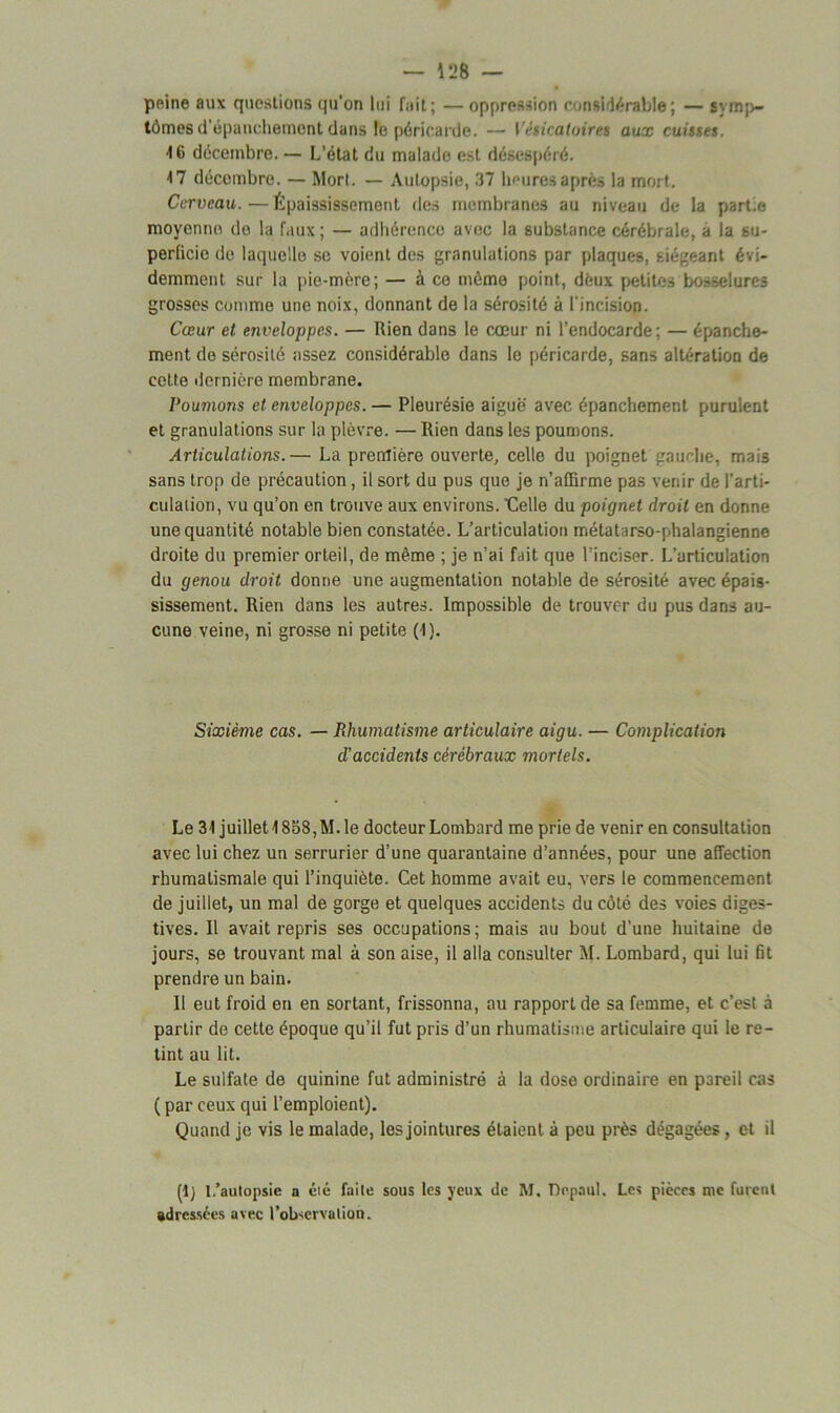 peine aux questions qu’on lui fuit; — oppression considérable; — symp- tômes d'épanchement dans le péricarde. — Vésicatoires aux cuisses. •16 décembre. — L’état du malade est désespéré. 17 décembre. — Mort. — Autopsie, 37 heures après la mort. Cerveau.—Épaississement des membranes au niveau de la part e moyenne do la faux; — adhérence avec la substance cérébrale, a la su- perficie de laquelle se voient des granulations par plaques, siégeant évi- demment sur la pie-mère; — à ce mémo point, dèux petites bosselures grosses comme une noix, donnant de la sérosité à l’incision. Cœur et enveloppes. — Rien dans le cœur ni l’endocarde; — épanche- ment de sérosité assez considérable dans le péricarde, sans altération de cette dernière membrane. Poumons et enveloppes. — Pleurésie aiguë avec épanchement purulent et granulations sur la plèvre. — Rien dans les poumons. Articulations.— La première ouverte, celle du poignet gauche, mais sans trop de précaution, il sort du pus que je n’affirme pas venir de l’arti- culation, vu qu’on en trouve aux environs. Celle du poignet droit en donne une quantité notable bien constatée. L’articulation métatarso-phalangienne droite du premier orteil, de même ; je n’ai fait que l’inciser. L’articulation du genou droit donne une augmentation notable de sérosité avec épais- sissement. Rien dans les autres. Impossible de trouver du pus dans au- cune veine, ni grosse ni petite (1 ). Sixième cas. — Rhumatisme articulaire aigu. — Complication d'accidents cérébraux mortels. Le 31 juillet 1858, M. le docteur Lombard me prie de venir en consultation avec lui chez un serrurier d’une quarantaine d’années, pour une affection rhumatismale qui l’inquiète. Cet homme avait eu, vers le commencement de juillet, un mal de gorge et quelques accidents du côté des voies diges- tives. Il avait repris ses occupations; mais au bout d’une huitaine de jours, se trouvant mal à son aise, il alla consulter M. Lombard, qui lui fit prendre un bain. Il eut froid en en sortant, frissonna, au rapport de sa femme, et c’est à partir de cette époque qu’il fut pris d’un rhumatisme articulaire qui le re- tint au lit. Le sulfate de quinine fut administré à la dose ordinaire en pareil cas ( par ceux qui l’emploient). Quand je vis le malade, les jointures étaient à peu près dégagées, et il (1) l.’autopsie a été faite sous les yeux de M. Depaul. Les pièces me furent adressées avec l’observation.