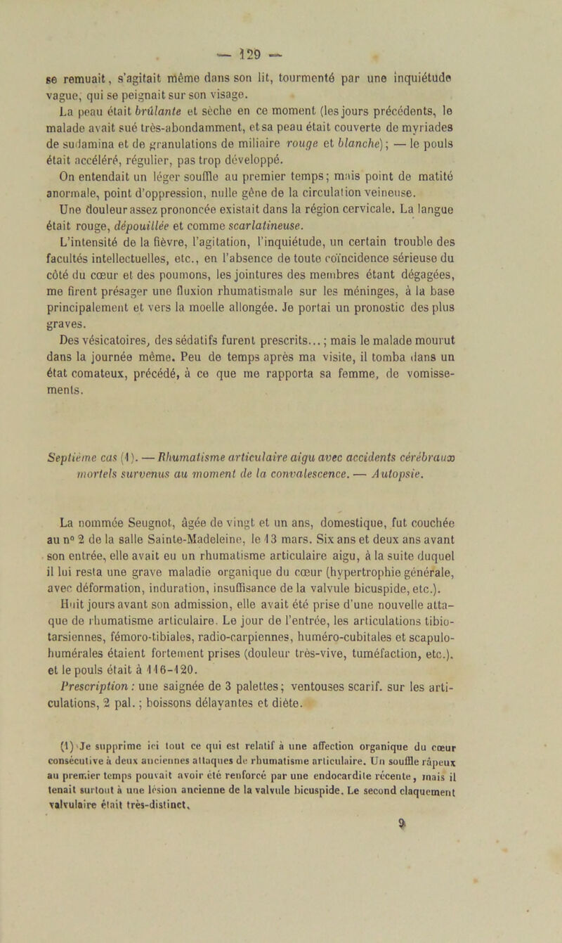 se remuait, s’agitait même dans son lit, tourmenté par une inquiétude vague, qui se peignait sur son visage. La peau était brûlante et sèche en ce moment (les jours précédents, le malade avait sué très-abondamment, etsa peau était couverte de myriades de sudamina et de granulations de miliaire rouge et blanche)-, — le pouls était accéléré, régulier, pas trop développé. On entendait un léger souffle au premier temps; mais point de matité anormale, point d’oppression, nulle gêne de la circulation veineuse. Une douleur assez prononcée existait dans la région cervicale. La langue était rouge, dépouillée et comme scarlatineuse. L’intensité de la fièvre, l’agitation, l’inquiétude, un certain trouble des facultés intellectuelles, etc., en l’absence de toute coïncidence sérieuse du côté du coeur et des poumons, les jointures des membres étant dégagées, me firent présager une fluxion rhumatismale sur les méninges, à la base principalement et vers la moelle allongée. Je portai un pronostic des plus graves. Des vésicatoires, des sédatifs furent prescrits... ; mais le malade mourut dans la journée même. Peu de temps après ma visite, il tomba dans un état comateux, précédé, à ce que me rapporta sa femme, de vomisse- ments. Septième cas (1). — Rhumatisme articulaire aigu avec accidents cérébraux mortels survenus au moment de la convalescence. — Autopsie. La nommée Seugnot, âgée de vingt et un ans, domestique, fut couchée au n° 2 de la salle Sainte-Madeleine, le 13 mars. Six ans et deux ans avant son entrée, elle avait eu un rhumatisme articulaire aigu, à la suite duquel il lui resta une grave maladie organique du cœur (hypertrophie générale, avec déformation, induration, insuffisance de la valvule bicuspide, etc.). Huit jours avant son admission, elle avait été prise d’une nouvelle atta- que de rhumatisme articulaire. Le jour de l’entrée, les articulations tibio- tarsiennes, fémoro-tibiales, radio-carpiennes, huméro-cubitales et scapulo- humérales étaient fortement prises (douleur très-vive, tuméfaction, etc.), et le pouls était à 4 J 6-420. Prescription : une saignée de 3 palettes; ventouses scarif. sur les arti- culations, 2 pal. ; boissons délayantes et diète. (1) Je supprime ici tout ce qui est relatif à une affection organique du coeur consécutive à deux anciennes attaques do rhumatisme articulaire. Un souffle râpeux au premier temps pouvait avoir été renforcé par une endocardite récente, mais il tenait surtout à une lésion ancienne de la valvule bicuspide. Le second claquement valvulaire était très-distinct, ?