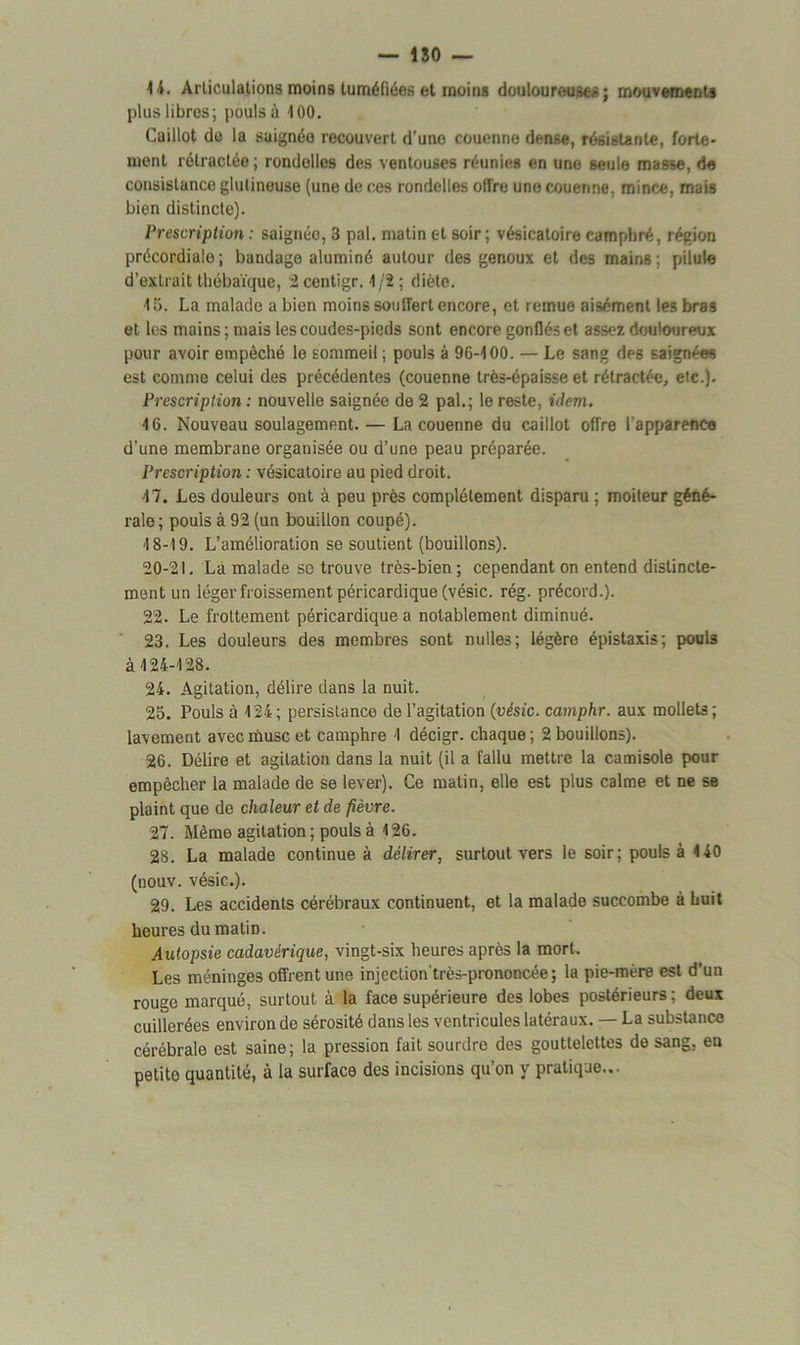 14. Articulations moins tuméfiées et moins douloureuses ; mouvements plus libres; pouls à 100. Caillot de la saignéo recouvert d'une couenne dense, résistante, forte- ment rétractée ; rondelles des ventouses réunies en une seule masse, de consistance glulineuse (une de ces rondelles offre une couenne, mince, mais bien distincte). Prescription : saignéo, 3 pal. matin et soir; vésicatoire camphré, région précordiale; bandage aluminé autour des genoux et des mains; pilule d’extrait thébaïque, 2 centigr. 1/2 ; diète. 13. La malade a bien moins souffert encore, et remue aisément les bras et les mains; mais les coudes-pieds sont encore gonflés et assez douloureux pour avoir empêché le sommeil; pouls à 96-100. — Le sang des saignées est comme celui des précédentes (couenne très-épaisse et rétractée, etc.). Prescription : nouvelle saignée de 2 pal.; le reste, idem. 16. Nouveau soulagement. — La couenne du caillot offre l'apparence d’une membrane organisée ou d’une peau préparée. Prescription : vésicatoire au pied droit. 47. Les douleurs ont à peu près complètement disparu ; moiteur géné- rale ; pouls à 92 (un bouillon coupé). 4 8-19. L’amélioration se soutient (bouillons). 20-21. La malade se trouve très-bien; cependant on entend distincte- ment un léger froissement péricardique (vésic. rég. précord.). 22. Le frottement péricardique a notablement diminué. 23. Les douleurs des membres sont milles; légère épistaxis; pouls à 424-128. 24. Agitation, délire dans la nuit. 25. Pouls à 424; persistance de l’agitation (vésic. camphr. aux mollets; lavement avec musc et camphre 1 décigr. chaque ; 2 bouillons). 26. Délire et agitation dans la nuit (il a fallu mettre la camisole pour empêcher la malade de se lever). Ce matin, elle est plus calme et ne se plaint que de chaleur et de fièvre. 27. Mémo agitation ; pouls à 126. 28. La malade continue à délirer, surtout vers le soir; pouls à 4 40 (nouv. vésic.). 29. Les accidents cérébraux continuent, et la malade succombe à huit heures du matiD. Autopsie cadavérique, vingt-six heures après la mort. Les méninges offrent une injcction'très-prononcée ; la pie-mère est d’un rouge marqué, surtout à la face supérieure des lobes postérieurs; deux cuillerées environ de sérosité dans les ventricules latéraux. — La substance cérébrale est saine; la pression fait sourdre des gouttelettes de sang, en petite quantité, à la surface des incisions qu’on y pratique...