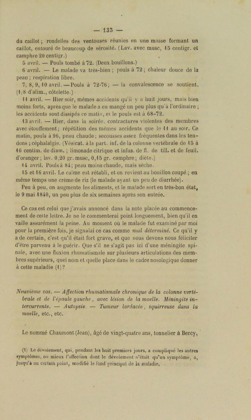 du caillot ; rondelles des ventouses réunies en une masse formant un caillot, entouré de beaucoup de sérosité. (Lav. avec musc, 15 centigr. et camphre 20 centigr.) 5 avril. — Pouls tombé à 72. (Deux bouillons.) 6 avril. — Le malade va très-bien ; pouls à 72 ; chaleur douce de la peau ; respiration libre. 7, 8, 9,10 avril.—Pouls à 72-76; — la convalescence se soutient. (1/8 d'alim., côtelette.) 11 avril. — Hier soir, mêmes accidents qu’il y a huit jours, mais bien moins forts, après que le malade a eu mangé un peu plus qu'à l’ordinaire ; les accidents sont dissipés ce matin, et le pouls est à 68-72. 13 avril. — Hier, dans la soirée, contractures violentes des membres avec étouffement; répétition des mêmes accidents que le 11 au soir. Ce matin, pouls à 96, peau chaude; secousses assez fréquentes dans les ten- dons ; céphalalgie. (Vésicat. à la part. inf. de la colonne vertébrale de 15 à 16 cenlim. dediam. ; limonade citrique etinfus. de fl. de till. et do feuil. d’oranger; lav. 0,20 gr.musc, 0,15 gr. camphre; diète.) 14 avril. Pouls à 84; peau moins chaude, mais sèche. 15 et 16 avril. Le calme est rétabli, et on revient au bouillon coupé ; en même temps une crème de riz (le malade ayant un peu de diarrhée). Peu à peu, on augmente les aliments, et le malade sort en très-bon état, le 9 mai 1840, un peu plus de six semaines après son entrée. Ce cas est celui que j’avais annoncé dans la note placée au commence- ment de celte lettre. Je ne le commenterai point longuement, bien qu’il en vaille assurément la peine. Au moment où le malade fut examiné par moi pour la première fois, je signalai ce cas comme mal déterminé. Ce qu’il y a de certain, c’est qu’il était fort grave, et que nous devons nous féliciter d’être parvenu à le guérir. Que s’il ne s’agit pas ici d’une méningite spi- nale, avec une fluxion rhumatismale sur plusieurs articulations des mem- bres supérieurs, quel nom et quelle place dans le cadre nosologique donner à cette maladie (1)? Neuvième cas. — Affection rhumatismale chronique de la colonne verté- brale et de l’épaule gauche, avec lésion de la moelle. Méningite in- tercurrente. — Autopsie. — Tumeur lardacée, squirreuse dans la moelle, etc., etc. Le nommé Chaumont (Jean), âgé de vingt-quatre ans, tonnelier à Bercy, (1) Le dévoiement, qui, pendant les huit premiers jours, a compliqué les autres symptômes, ou mieux l'affection dont le dévoiement n’était qu’un symptôme, a, jusqu’» uu certain point, modifié le fond principal de la maladie.