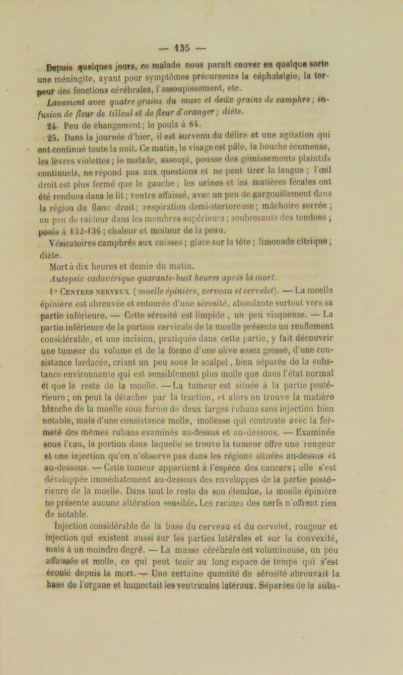 Depuis quelques jours, ce malade nous paraît couver en quelque sorte une méningite, ayant pour symptômes précurseurs la céphalalgie, la tor- peur des fonctions cérébrales, l’assoupissement, etc. Lavement avec quatre grains du musc et deux grains de camphre ; in- fusion de fleur de tilleul et de fleur d’oranger ; dicte. 24- Peu de changement; le pouls à 84. 2a. Dans la journée d’hier, il est survenu du délire et une agitation qui ont continué toute la nuit. Ce matin, le visage est pale, la bouche écumeuse, les lèvres violettes ; le malade, assoupi, pousse des gémissements plaintifs continuels, ne répond pas aux questions et ne peut tirer la langue ; l’œil droit est plus fermé que le gauche ; les urines et les matières fécales ont été rendues dans le lit ; ventre affaissé, avec un peu de gargouillement dans la région du flanc droit; respiration demi-sterloreuse; mâchoire serrée ; un peu de raideur dans les membres supérieurs ; soubresauts des tendons ; pouls à 432-436 ; chaleur et moiteur de la peau. Vésicatoires camphrés aux cuisses ; glace sur la tète ; limonade citrique ; diète. Mort à dix heures et demie du matin. A utopsie cadavérique quarante-huit heures après la mort. 40 Centres nerveux ( moelle épinière, cerveau et cervelet). — La moelle épinière est abreuvée et entourée d’une sérosité, abondanto surtout vers sa partie inférieure. — Cette sérosité est limpide , un peu visqueuse. — La partie inférieure de la portion cervicale de la moelle présente un renflement considérable, et une incision, pratiquée dans cette partie, y fait découvrir une tumeur du volume et de la forme d’une olive assez grosse, d’une con- sistance lardacée, criant un peu sous le scalpel, bien séparée de la subs- tance environnante qui est sensiblement plus molle que dans l’état normal et que le reste de la moelle.—La tumeur est située à la partie posté- rieure ; on peut la détacher par la traction, et alors on trouve la matière blanche de la moelle sous forme de deux larges rubans sans injection bien notable, mais d’une consistance molle, mollesse qui contraste avec la fer- meté des mêmes rubans examinés au-dessus et au-dessous. — Examinée sous l’eau, la portion dans laquelle se trouve la tumeur offre une rougeur et une injection qu’on n’observe pas dans les régions situées au-dessus et au-dessous. — Cette tumeur appartient à l’espèce des cancers; elle s’est développée immédiatement au-dessous des enveloppes de la partie posté- rieure de la moelle. Dans tout le reste de son étendue, la moelle épinière ue présente aucune altération sensible. Les racines des nerfs n’offrent rien de notable. Injection considérable de la base du cerveau et du cervelet, rougeur et injection qui existent aussi sur les parties latérales et sur la convexité, mais à un moindre degré. — La masse cérébrale est volumineuse, un peu affaissée et molle, ce qui peut tenir au long espace de temps qui s’est écoulé depuis la mort. — Une certaine quantité de sérosité abreuvait la base de l’organe et humectait les ventricules latéraux. Séparées de la subs-