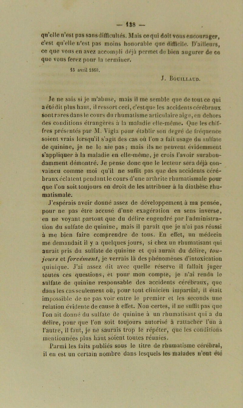 qu’elle n’est pas sans difficultés. Mais ce qui doit vous encourager, c’est qu’elle n'est pas moins honorable que difficile. D’ailleurs, ce que vous en avez accompli déjà permet de bien augurer de ce que vous ferez pour la terminer. 15 avril 1860. J. Bocillaud. Je ne sais si je m’abuse, mais il me semble que de tout ce qui aétédit plus haut, il ressort ceci, c’estque les accidents cérébraux son traces dans le cours du rhumatisme articulaire aigu, en dehors des conditions étrangères à la maladie elle-même. Que les chif- fres présentés par M. Yigla pour établir son degré de fréquence soient vrais lorsqu’il s’agit des cas où l’on a fait usage du sulfate de quinine, je ne le nie pas; mais ils ne peuvent évidemment s’appliquer à la maladie en elle-même, je crois l’avoir surabon- damment démontré. Je pense donc que le lecteur sera déjà con- vaincu comme moi qu’il ne suffit pas que des accidents céré- brauxéclatent pendant le cours d’une arthrite rhumatismale pour que l’on soit toujours en droit de les attribuer à la diathèse rhu- matismale. J’espérais avoir donné assez de développement à ma pensée, pour ne pas être accusé d’une exagération en sens inverse, en ne voyant partout que du délire engendré par l’administra- tion du sulfate de quinine, mais il paraît que je n’ai pas réussi à me bien faire comprendre de tous. En effet, un médecin me demandait il y a quelques jours, si chez un rhumatisant qui aurait pris du sulfate de quinine et qui aurait du délire, tou- jours et forcément, je verrais là des phénomènes d’intoxication quinique. J’ai assez dit avec quelle réserve il fallait juger toutes ces questions, et pour mon compte, je n’ai rendu le sulfate de quinine responsable des accidents cérébraux, que dans les cas seulement où, pour tout clinicien impartial, il était impossible de ne pas voir entre le premier et les seconds une relation évidente de cause à effet. Non certes, il ne suffit pas que l’on ait donné du sulfate de quinine à un rhumatisant qui a du délire, pour que l’on soit toujours autorisé à rattacher l’un à l’autre, il faut, je ne saurais trop le répéter, que les conditions mentionnées plus haut soient toutes réunies. Parmi les laits publiés sous le titre de rhumatisme cérébral, il en est un certain nombre dans lesquels les malades n’ont été