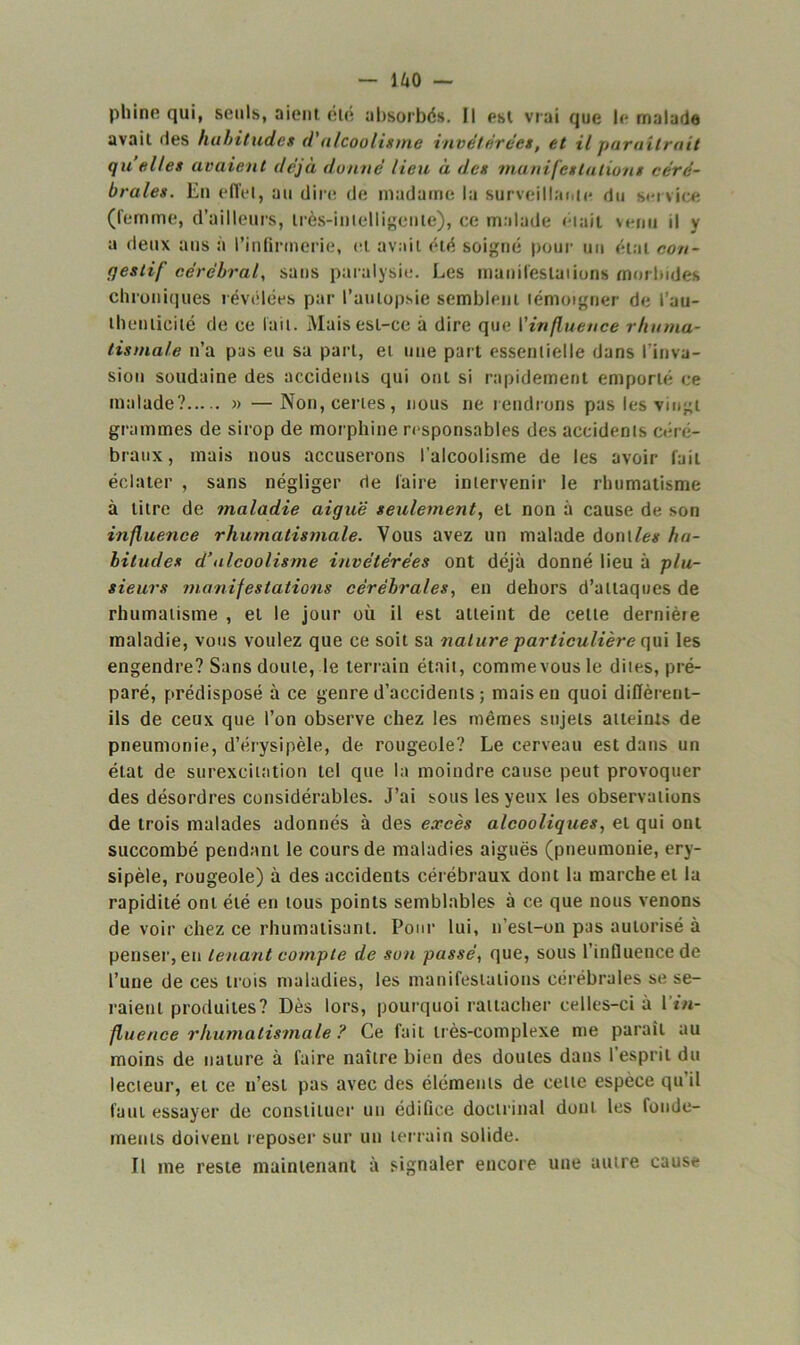 pli inc qui, seuls, aient été absorbés. Il est vrai que le malade avait des habitudes d'alcoolisme invétérées, et il paraîtrait qu’elles avaient déjà donné lieu à des manifestations céré- brales. En effet, au dire de madame la surveillante du service (femme, d’ailleurs, très-intelligente), ce malade était venu il y a deux ans à l’infirmerie, et avait été soigné pour un état con- rjeslif cérébral, sans paralysie. Les manifestations morbides chroniques révélées par l’autopsie semblent témoigner de l'au- thenticité de ce fait. Mais est-ce à dire que l’influence rhuma- tismale n’a pas eu sa part, et une part essentielle dans l'inva- sion soudaine des accidents qui ont si rapidement emporté ce malade? » —Non, certes, nous ne rendrons pas les vingt grammes de sirop de morphine responsables des accidents céré- braux , mais nous accuserons l'alcoolisme de les avoir fait éclater , sans négliger de faire intervenir le rhumatisme à titre de maladie aiguë seulement, et non à cause de son influence rhumatismale. Vous avez un malade dont les ha- bitudes d’alcoolisme invétérées ont déjà donné lieu à plu- sieurs manifestations cérébrales, en dehors d’attaques de rhumatisme , et le jour où il est atteint de celte dernière maladie, vous voulez que ce soit sa nature particulière qui les engendre? Sans doute, le terrain était, commevous le dites, pré- paré, prédisposé à ce genre d’accidents ; mais en quoi diffèrent- ils de ceux que l’on observe chez les mêmes sujets atteints de pneumonie, d’érysipèle, de rougeole? Le cerveau est dans un état de surexcitation tel que la moindre cause peut provoquer des désordres considérables. J’ai sous les yeux les observations de trois malades adonnés à des excès alcooliques, et qui ont succombé pendant le cours de maladies aiguës (pneumonie, éry- sipèle, rougeole) à des accidents cérébraux dont la marche et la rapidité ont été en tous points semblables à ce que nous venons de voir chez ce rhumatisant. Pour lui, n’est-on pas autorisé à penser, en tenant compte de son passé, que, sous l’influence de l’une de ces trois maladies, les manifestations cérébrales se se- raient produites? Dès lors, pourquoi rattacher celles-ci à l’*«- fluence rhumatismale ? Ce fait très-complexe me paraît au moins de nature à faire naître bien des doutes dans l'esprit du lecteur, et ce n’est pas avec des éléments de cette espèce qu’il faut essayer de constituer un édifice doctrinal dont les fonde- ments doivent reposer sur un terrain solide. Il me reste maintenant à signaler encore une autre cause