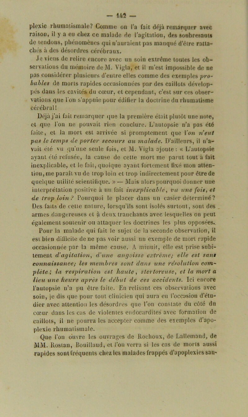 plexie rhumatismale? Comme un l’a fait d<*jà remarquer avec raison, il y a eu chez ce malade de l'agitation, des soubresauts de tendons, phénomènes qui n’auraient pas manqué d’être ratta- ches à des désordres cérébraux. Je viens de relire encore avec un soin extrême toutes les ob- servations du mémoire de INI. Vigla, et il m’est impossible de ne pas considérer plusieurs d’entre elles comme des exemples pro- bables de morts rapides occasionnées par des caillots dévelop- pés dans 1rs cavités du cœur, et cependant, c’est sur ces obser- vations que l’on s’appuie pour édifier la doctrine du rhumatisme cérébral! Déjà j’ai fait remarquer que la première était plutôt une note, et que l’on ne pouvait rien conclure. L’autopsie n’a pas été faite, ei la mort est arrivée si promptement que Von n’eut pas le temps de porter secours au malade. D’ailleurs, il n’a- vait été vu qu’une seule fois, et M. Vigla ajoute: « L’autopsie ayant été refusée, la cause de celte mort me parut tout à fait inexplicable, et le fait, quoique ayant fortement fixé mon atten- tion, me paraît vu de trop loin et trop indirectement pour être de quelque utilité scientifique. » — Mais alors pourquoi donner une interprétation positive à un fait inexplicable, Du une fois, et de trop loin y Pourquoi le placer dans un casier déterminé ? Des laits de cette nature, lorsqu'ils sont isolés surtout, sont des armes dangereuses et à deux tranchants avec lesquelles ou peut également soutenir ou attaquer les doctrines les plus opposées. Pour la malade qui fait le sujet de la seconde observation, il est bien difficile de ne pas voir aussi un exemple de mort rapide occasionnée par la même cause. À minuit, elle est prise subi- tement d’agitation, d’une angoisse extrême; elle est sans connaissance; les membres sont dans une résolution com- plète ; la respiration est haute, stertoreuse, et la mort a lieu une heure après le début de ces accidents. Ici encore l’autopsie n’a pu être faite. En relisant ces observations avec soin, je dis que pour tout clinicien qui aura eu l’occasion d’étu- dier avec attention les désordres que l’on constate du côté du cœur dans les cas de violentes endocardites avec formation de caillots, il ne pourra les accepter comme des exemples d’apo- plexie rhumatismale. Que l’on ouvre les ouvrages de Rochoux, de Lallemand, de MM. llosian, Bouillaud, et l’on verra si les cas de morts aussi rapides sont fréquents chez les malades frappés d’apoplexies san-