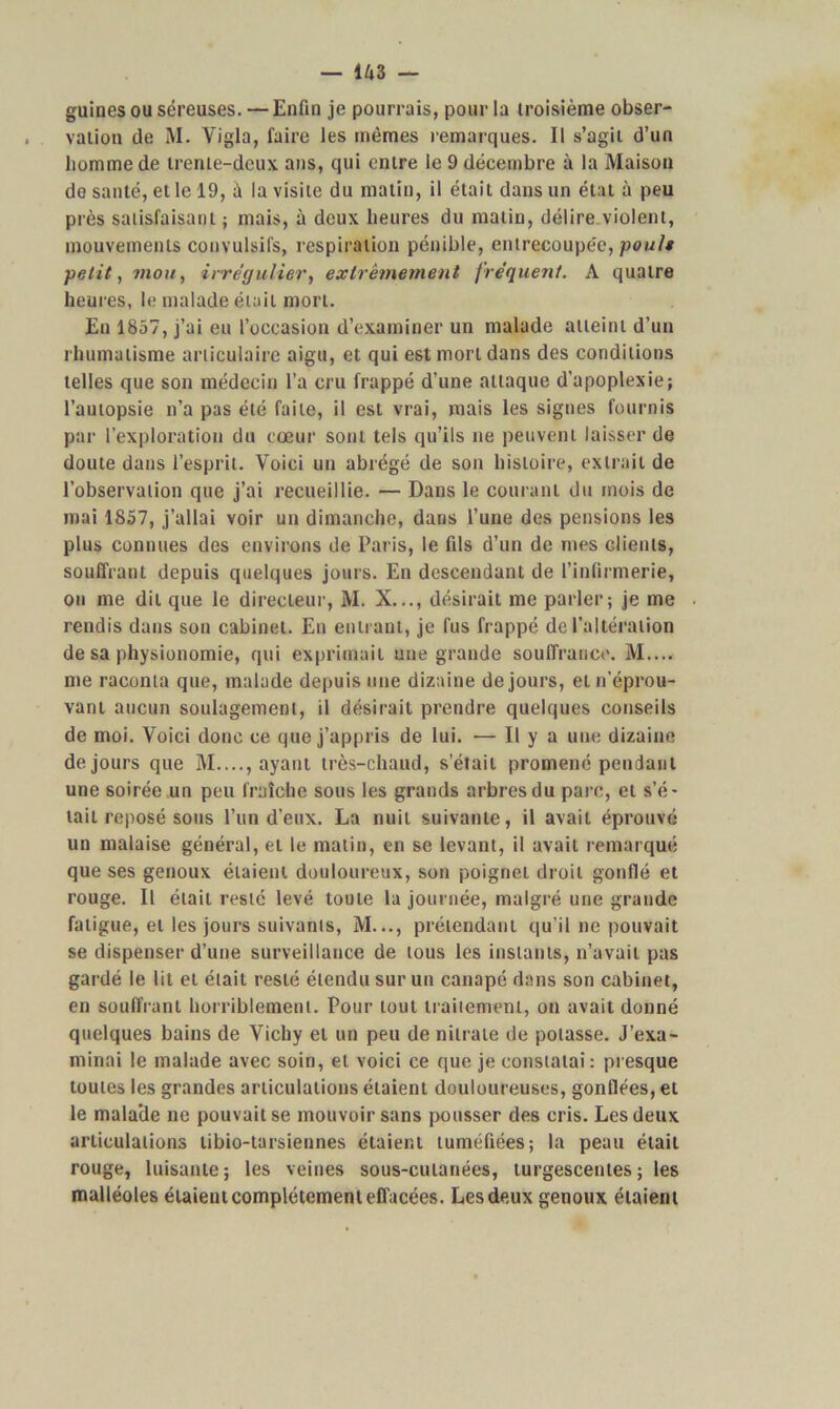 guines ou séreuses. — Enfin je pourrais, pour la troisième obser- vation de M. Yigla, faire les mêmes remarques. Il s’agit d’un homme de trente-deux ans, qui entre le 9 décembre à la Maison de santé, et le 19, à la visite du matin, il était dans un état à peu près satisfaisant; mais, à deux heures du matin, délire violent, mouvements convulsifs, respiration pénible, entrecoupée, poult petit, mou, irrégulier, extrêmement fréquent. A quatre heures, le malade était mort. En 1857, j’ai eu l’occasion d’examiner un malade atteint d’un rhumatisme articulaire aigu, et qui e6t mort dans des conditions telles que son médecin l’a cru frappé d’une attaque d’apoplexie; l’autopsie n’a pas été faite, il est vrai, mais les signes fournis par l’exploration du cœur sont tels qu’ils ne peuvent laisser de doute dans l’esprit. Voici un abrégé de son histoire, extrait de l’observation que j’ai recueillie. — Dans le courant du mois de mai 1857, j’allai voir un dimanche, dans l’une des pensions les plus connues des environs de Paris, le fils d’un de mes clients, souffrant depuis quelques jours. En descendant de l’infirmerie, on me dit que le directeur, M. X..., désirait me parler; je me rendis dans son cabinet. En entrant, je fus frappé de l’altération de sa physionomie, qui exprimait une grande souffrance. M.... me raconta que, malade depuis une dizaine de jours, et n'éprou- vant aucun soulagement, il désirait prendre quelques conseils de moi. Voici donc ce que j’appris de lui. — Il y a une dizaine de jours que M...., ayant très-chaud, s’était promené pendant une soirée un peu fraîche sous les grands arbres du parc, et s’é- tait reposé sons l’un d’eux. La nuit suivante, il avait éprouvé un malaise général, et le matin, en se levant, il avait remarqué que ses genoux étaient douloureux, son poignet droit gonflé et rouge. Il était resté levé toute la journée, malgré une grande fatigue, et les jours suivants, M..., prétendant qu’il ne pouvait se dispenser d’une surveillance de tous les instants, n’avait pas gardé le lit et était resté étendu sur un canapé dans son cabinet, en souffrant horriblement. Pour tout traitement, on avait donné quelques bains de Vichy et un peu de nitrate de potasse. J’exa- minai le malade avec soin, et voici ce que je constatai : presque toutes les grandes articulations étaient douloureuses, gonflées, et le mala’de ne pouvait se mouvoir sans pousser des cris. Les deux articulations tibio-tarsiennes étaient tuméfiées; la peau était rouge, luisante; les veines sous-cutanées, turgescentes ; les malléoles étaieut complètement effacées. Les deux genoux étaient