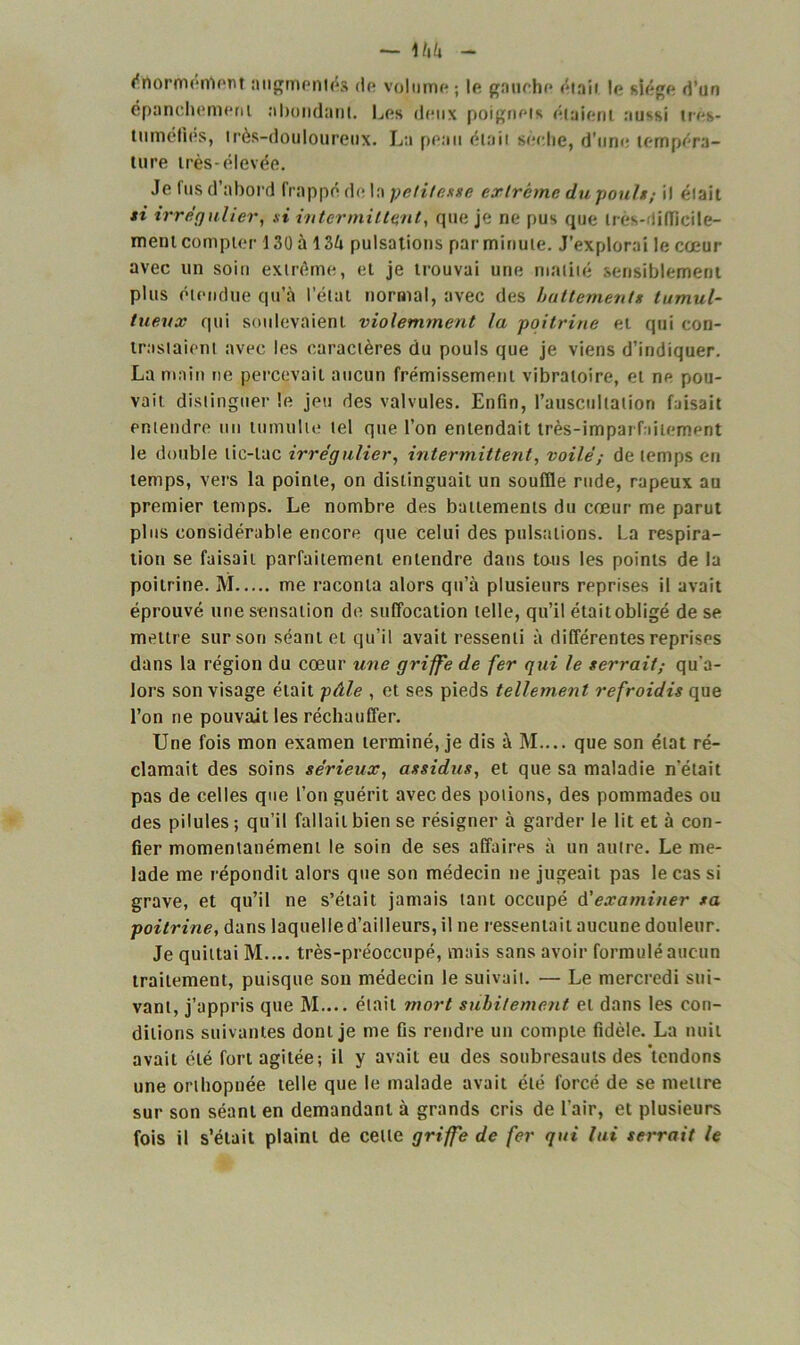 értormerrtert augmentés de volume; le gauche était le siège d’un épanchemem ahondanl. Les deux poignets étaient aussi tros- tumélies, très-douloureux. La peau était sèche, d'une tempéra- ture très-élevée. Je fus d’abord frappé de la petitesse extrême du poulsil était si irrégulier, si intermittent, que je ne pus que très-difficile- ment compter 130 à 134 pulsations par minute. J’explorai le cœur avec un soin extrême, et je trouvai une matité sensiblement plus étendue qu’à l’étal normal, avec des battements tumul- tueux qui soulevaient violemment la poitrine et qui con- trastaient avec les caractères du pouls que je viens d’indiquer. La main ne percevait aucun frémissement vibratoire, et ne pou- vait distinguer le jeu des valvules. Enfin, l’auscullalion faisait entendre un tumulte tel que l’on entendait très-imparfaitement le double tic-tac irrégulier, intermittent, voilé ; de temps en temps, vers la pointe, on distinguait un souffle rude, râpeux au premier temps. Le nombre des battements du cœur me parut plus considérable encore que celui des pulsations. La respira- tion se faisait parfaitement entendre dans tous les points de la poitrine. M me raconta alors qu’à plusieurs reprises il avait éprouvé une sensation de suffocation telle, qu’il étaitobligé de se mettre sur son séant et qu’il avait ressenti à différentes reprises dans la région du cœur une griffe de fer qui le serrait,- qu'a- lors son visage était pâle , et ses pieds tellement refroidis que l’on ne pouvait les réchauffer. Une fois mon examen terminé, je dis à M.... que son état ré- clamait des soins sérieux, assidus, et que sa maladie n'était pas de celles que l’on guérit avec des potions, des pommades ou des pilules; qu’il fallait bien se résigner à garder le lit et à con- fier momentanément le soin de ses affaires à un autre. Le me- lade me répondit alors que son médecin ne jugeait pas le cas si grave, et qu’il ne s’était jamais tant occupé d'examiner sa poitrine, dans laquelle d’ailleurs, il ne ressentait aucune douleur. Je quittai M.... très-préoccupé, mais sans avoir formulé aucun traitement, puisque son médecin le suivait. — Le mercredi sui- vant, j’appris que M.... était mort subitement et dans les con- ditions suivantes dont je me fis rendre un compte fidèle. La nuit avait été fort agitée; il y avait eu des soubresauts des tendons une orthopnée telle que le malade avait été forcé de se mettre sur son séant en demandant à grands cris de l'air, et plusieurs fois il s’était plaint de celle griffe de fer qui lui serrait le