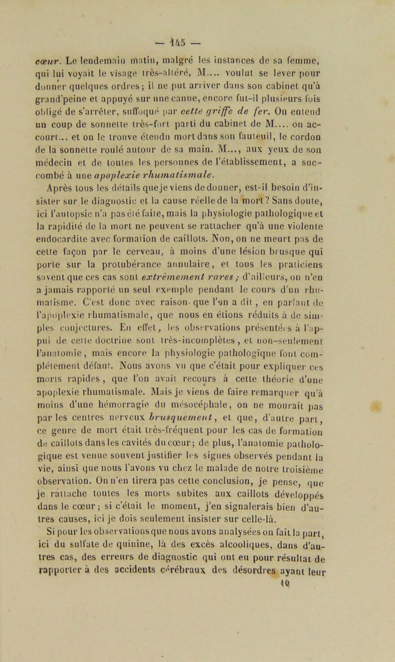 — U 5 — cœur. Le lendemain matin, malgré les instances de sa femme, qui lui voyait le visage irès-aliéré, M.... voulut se lever pour donner quelques ordres; il ne put arriver dans son cabinet qu’à grand’peine et appuyé sur une canne, encore fut-il plusieurs fois obligé de s’arrêter, suffoqué par cette r/riffe de fer. On entend un coup de sonnette très-fort parti du cabinet de M on ac- court... et on le trouve étendu morldansson fauteuil, le cordon de la sonnette roulé autour de sa main. M..., aux yeux de son médecin et de toutes les personnes de l’établissement, a suc- combé à une apoplexie rhumatismale. Après tous les détails queje viens de donner, est-il besoin d’in- sister sur le diagnostic et la cause réelle de la mort ? Sans doute, ici l’autopsie n’a pasété faite, mais la physiologie pathologique et la rapidité de la mort ne peuvent se rattacher qu’à une violente endocardite avec formation de caillots. Non, on ne meurt pas de celte façon par le cerveau, à moins d’une lésion brusque qui porte sur la protubérance annulaire, et tous les praticiens savent que ces cas sont extrêmement rares d’ailleurs, on n’en a jamais rapporté un seul exemple pendant le cours d’un rhu- matisme. C’est donc avec raison que P911 a dit , en parlant de l’apoplexie rhumatismale, que nous en étions réduits à de sim- ples conjectures. Eu effet, les observations présentées à l’ap- pui de celte doctrine sont très-incomplètes, ei non-seulement l’anatomie, mais encore la physiologie pathologique font com- plètement défaut. Nous avons vu que c’était pour expliquer ces morts rapides, que l’on avait recours à cette théorie d’une apoplexie rhumatismale. Mais je viens de faire remarquer qu’à moins d’une hémorragie du mésocépliale, on ne mourait pas parles centres nerveux brusquement, et que, d’autre part, ce genre de mort était très-fréquent pour les cas de formation de caillots dans les cavités du cœur; de plus, l’anatomie patholo- gique est venue souvent justifier les signes observés pendant la vie, ainsi que nous l’avons vu chez le malade de notre troisième observation. On n'en tirera pas cette conclusion, je pense, que je rattache toutes les morts subites aux caillots développés dans le cœur; si c’était le moment, j’en signalerais bien d’au- tres causes, ici je dois seulement insister sur celle-là. Si pour les observationsque nous avons analysées on fait la part, ici du sulfate de quinine, là des excès alcooliques, dans d’au- tres cas, des erreurs de diagnostic qui ont eu pour résultat de rapporter à des accidents cérébraux des désordres ayant leur «o