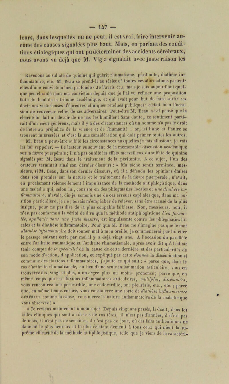 leurs, dans lesquelles on ne peut, il est vrai, faire intervenir au- cune des causes signalées plus haut. Mais, en parlant des condi- tions étiologiques qui ont pu déterminer des accidents cérébraux, nous avons vu déjà que M. Yigla signalait avec juste raison les Revenons au sullate de quinine qui guérit rhumatisme, péritonite, diathèse in- flammatoire, etc. M. Beau se prend-il au sérieux? toutes ces affirmations partent- elles d’une conviction Lien profonde? Je l’avais cru, mais je suis aujourd’hui quel- que peu ébranlé dans ma conviction depuis que je l'ai vu refuser une proposition faite du haut de la tribune académique, et qui avait pour but de faire sortir ses doctrines victorieuses d’épreuves cliniques rendues publiques; c’était bien l’occa- sion de renverser celles de ses adversaires. Peut-être M. Beau a-t-il pensé que la charité lui fait un devoir de ne pas les humilier! Sans doute, ce sentiment parti- rait d’un cœur généreux, mais il y a des circonstances où un homme n'a pas le droit de l’être au préjudice de la science et de l’humanité : or, ici l’une et l’autre se trouvent intéressées, et c’est là une considération qui doit primer toutes les autres. M. Beau a peut-être oublié les circonstances auxquelles je fais allusion; je vais les lui rappeler. — Le lecteur se souvient de la mémorable discussion académique sur la fièvre puerpérale; il n'a pas oublié les effets merveilleux du sulfate de quinine signalés par M, Beau dans le traitement delà péritonite. A ce sujet, l’un des orateurs terminait ainsi son dernier discours : « Ma tâche serait terminée, mes- sieurs, si M. Beau, dans son dernier discours, où il a défendu les opinions émises dans son premier sur la nature et le traitement de la fièvre puerpérale, n’avait, en proclamant solennellement l’impuissance de la méthode antiphlogistique, dans une maladie qui, selon lui, consiste en des plilegmasies locales et une diathèse in- flammatoire, n’avait, dis-je, commis une de ces erreurs capitales que, dans ma po- sition particulière, je ne pouvais m’empêcher de relever, sans être accusé de la plus insigne, pour ne pas dire de la plus coupable faiblesse. Non, messieurs, non, il n’est pas conforme à la vérité de dire que la méthode antiphlogistique bien formu- lée^ appliquée dans une juste mesure, est impuissante contre les plilegmasies lo- cales et la diathèse inflammatoire. Pour que M. Beau ne s’imagine pas que le mot diathèse inflammatoire doit sonner mal à mon oreille, je commencerai par lui citer le passage suivant écrit par moi il y a déjà vingt ans. A l’occasion du parallèle entre l’arthrite traumatique et l’arthrite rhumatismale, après avoir dit qu’il fallait tenir compte de la spécialité de la cause de cette dernière et des particularités de son mode d’actiou, d’application, et expliqué par cette donnée la dissémination si commune des fluxions inflammatoires, j’ajoute ce qui suit ; « parce que, dans le cas d’arthrite rhumatismale, au lieu d’une seule inflammation articulaire, vous en trouverez dix, vingt et plus, à un degré plus ou moins prononcé ; parce que, en même temps que ces fluxions inflammatoires articulaires, multiples, disséminées, vous rencontrez une péricardite, une endocardite, une pleurésie, etc., etc. ; parce que, en même temps encore, vous constaterez une sui te de diathèse inflammatoire oKSÉRxr,ii comme la cause, vous nierez la nature inflammatoire de la maladie que vous observez! » a Je reviens maintenant à mon sujet. Depuis vingt ans passés, là-haut, dans les salles cliniques qui sont au-dessus de vos télés, il n’est pas d’années, il n’est pas de mois, il n’est pas de semaines, il n’est pas de jour, où des faits authentiques ne donnent le plus heureux et le plus éclatant démenti à tous ceux qui nient la su- prême efficacité de la méthode antiphlogistique, telle que je viens de la caractéri-»