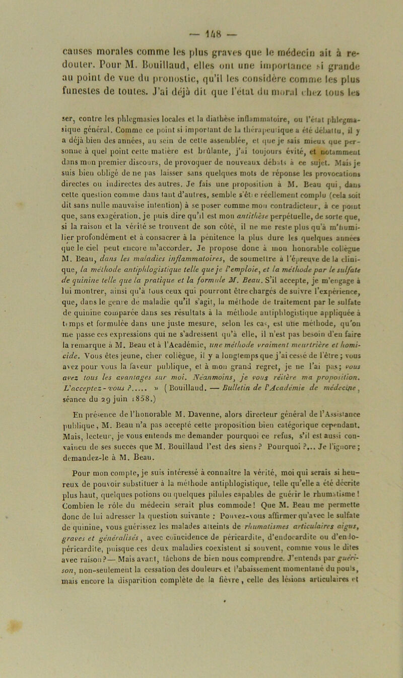 causes morales comme les plus graves que le médecin ait à re- douter. Pour M. Buuillaud, elles ont une importance m grande au point de vue du pronostic, qu’il les considère comme les plus funestes de toutes. J’ai déjà dit que l’étal du moral chez tous les ser, contre les phlegmasies locales et la diathèse inflammatoire, ou l’état phtegma- sique général. Comme ce point si important de la thérapeutique a été débattu, il y a déjà bien des années, au sein de cette assemblée, et que je sais mieux que per- sonne à quel point cette matière est ht niante, j’ai toujours évité, et notamment dans mon premier discours, de provoquer de nouveaux débats à ce sujet. Mai* je suis bien obligé de ne pas laisser sans quelques mots de réponse les provocations directes ou indirectes des autres. Je fais une proposition à M. Beau qui, dan» celte question comme dans tant d’autres, semble s’êCe réellement complu (cela soit dit sans nulle mauvaise intention) à se poser comme mou contradicteur, à ce point que, sans exagération, je puis dire qu’il est mon antithèse perpétuelle, de sorte que, si la raison et la vérité se trouvent de son côté, il ne me reste plus qu’à m’tiumi- lier profondément et à consacrer à la pénitence la plus dure les quelques années que le ciel peut encore m’accorder. Je propose donc à mon honorable collègue M. Beau, dans les maladies inflammatoires, de soumettre à l'épreuve de la clini- que, la méthode antiphlogistique telle que je l'emploie, et la méthode par le sulfate de quinine telle que la pratique et la formule M. Beau. S’il accepte, je m’engage à lui montrer, ainsi qu’à tous ceux qui pourront être chargés de suixfre l’expérience, que, dans le genre de maladie qu’il s’agit, lu méthode de traitement par le sulfate de quinine comparée dans ses résultats à la méthode antiphlogistique appliquée à t<mps et formulée dans une juste mesure, selon les ca<, est une méthode, qu'on me passe ces expressions qui ne s’adressent qu’à elle, il n’est pas besoin d’en faire la remarque à M. Beau et à l’Académie, une méthode vraiment meurtrière et homi- cide. Vous êtes jeune, citer collègue, il y a longtemps que j’ai cessé de letre ; vous avez pour vous la faveur publique, et à mou grand regret, je ne l’ai pas; vous avez tous les avantages sur moi. Néanmoins, je vous réitère ma proposition. L'acceptez-vous P » (Bouillaud.— Bulletin de CAcadémie de médecine , séance du 29 juin i858.) En présence de l’honorable M. Davenne, alors directeur général de l’Assistance publique, M. Beau n’a pas accepté cette proposition bien catégorique cependant. Mais, lecteur, je vous entends me demander pourquoi ce refus, s’il est aussi con- vaincu de ses succès que M. Bouillaud l’est des siens ? Pourquoi ?... Je l’ignore ; demandez-le à M. Beau. Pour mon compte, je suis intéressé à connaître la vérité, moi qui serais si heu- reux de pouvoir substituer à la méthode antiphlogistique, telle qu’elle a été décrite plus haut, quelques potions ou quelques pilules capables de guérir le rhumatisme! Combien le rôle du médecin serait plus commode! Que M. Beau me permette donc de lui adresser la question suivante : Pouvez-vous affirmer qu’avec le sulfate de quinine, vous guérissez les malades atteints de rhumatismes articulaires aigus, graves et généralisés , avec coïncidence de péricardite, d’endocardite ou d’enlo- péricardite, puisque ces deux maladies coexistent si souvent, comme vous le dites avec raison?— Mais avant, lâchons de bien nous comprendre. J’entends \>zrguéri- son, non-seulement la cessation des douleurs et l’abaissement momentané du pouls, mais encore la disparition complète de la fièvre, celle des lésions articulaires et