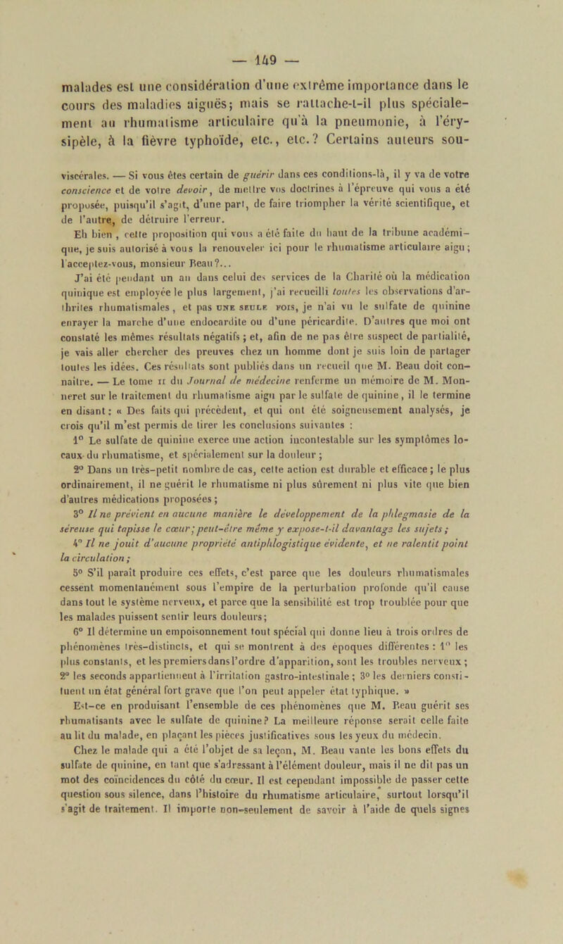 malades esl une considération d’une extrême importance dans le cours des maladies aiguës; mais se rattache-t-il plus spéciale- ment au rhumatisme articulaire qu'à la pneumonie, à l’éry- sipèle, à la fièvre typhoïde, etc., etc.? Certains auteurs sou- viseérales. — Si vous êtes certain de guérir dans ces conditions-là, il y va de votre conscience et de votre devoir, de mettre vos doctrines à l’épreuve qui vous a élé proposée, puisqu’il s’agit, d’une part, de faire triompher la vérité scientiGque, et de l’autre, de détruire l’erreur. Eh bien , cette proposition qui vous a été faite du haut de la tribune académi- que, je suis autorisé à vous la renouveler ici pour le rhumatisme articulaire aigu ; 1 acceptez-vous, monsieur Beau?... J’ai été pendant un an dans celui des services de la Charité où la médication quinique est employée le plus largement, j’ai recueilli tonies les observations d’ar- thrites rhumatismales , et pas une seule fois, je n’ai vu le sulfate de quinine enrayer la marche d’une endocardite ou d’une péricardite. D’autres que moi ont constaté les mêmes résultats négatifs ; et, afin de ne pas être suspect de partialité, je vais aller chercher des preuves chez un homme dont je suis loin de partager toutes les idées. Ces résultats sont publiés dans un recueil que M. Beau doit con- naître. — Le tome n du Journal de médecine renferme un mémoire de M. Mon- neret sur le traitement du rhumatisme aigu par le sulfate de quinine, il le termine en disant : « Des faits qui précèdent, et qui ont été soigneusement analysés, je crois qu’il m’est permis de tirer les conclusions suivantes : 1° Le sulfate de quinine exerce une action incontestable sur les symptômes lo- caux-du rhumatisme, et spécialement sur la douleur ; 2° Dans un très-petit nombre de cas, celte action est durable et efficace; le plus ordinairement, il ne guérit le rhumatisme ni plus sûrement ni plus vite que bien d’autres médications proposées ; 3° Il ne prévient en aucune manière le développement de la phlegmasie de la séreuse qui tapisse te cœur ; peut-être même y expose-t-il davantage les sujets ; 4 Il ne jouit d'aucune propriété antiphlogistique évidente, et ne ralentit point la circulation ; 5° S’il paraît produire ces effets, c’est parce que les douleurs rhumatismales cessent momentanément sous l’empire de la perturbation profonde qu’il cause dans tout le système nerveux, et parce que la sensibilité est trop troublée pour que les malades puissent sentir leurs douleurs; 6° Il détermine un empoisonnement tout spécial qui donne lieu à trois ordres de phénomènes très-distincts, et qui se montrent à des époques différentes : 1° les plus constants, et les premiers dans l’ordre d’apparition, sont les troubles nerveux; 2° les seconds appartiennent à l’irritation gastro-intestinale; 3° les derniers consti- tuent un état général fort grave que l’on peut appeler état typhique. » Est-ce en produisant l’ensemble de ces phénomènes que M. Beau guérit ses rhumatisants avec le sulfate de quinine? La meilleure réponse serait celle faite au lit du malade, en plaçant les pièces justificatives sons les yeux du médecin. Chez le malade qui a été l’objet de sa leçon, M. Beau vante les bons effets du sulfate de quinine, en tant que s’adressant à l’élément douleur, mais il ne dit pas un mot des coïncidences du côté du cœur. Il est cependant impossible de passer cette question sous silence, dans l’histoire du rhumatisme articulaire, surtout lorsqu’il s’agit de traitement. Il importe Don-seulement de savoir à l’aide de quels signes