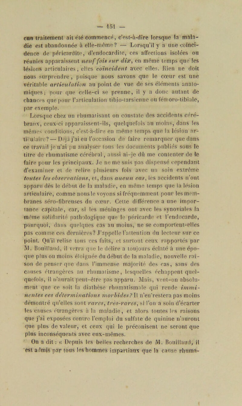 cun traitement ail été commencé, c’est-à-dire lorsque la mala- die est abandonnée à elle-même? — Lorsqu’il y a une coïnci- dence de péricardite, d’endocardite, ces affections isolées ou réunies apparaissent neuf fois sur dix, en même temps que les lésions articulaires, elles coïncident avec elles. Rien ne doit nous surprendre, puisque nous savons que le cœur est une véritable articulation au point de vue de ses éléments anato- miques; pour que celle-ci se prenne, il y a donc autant de chances que pour l’articulation tibio-tarsienne ou fémoro-tibiale, par exemple. Lorsque chez un rhumatisant on constate des accidents céré- braux, ceux-ci apparaissent-ils, quelquefois au moins, dans les mêmes conditions, c’est-à-dire en même temps que la lésion ar- ticulaire?— Déjà j’ai eu l’occasion de faire remarquer que dans ce travail je n’ai pu analyser tous les documents publiés sous le litre de rhumatisme cérébral, aussi ai-je dû me contenter de le faire pour les principaux. Je ne me suis pas dispensé cependant d’examiner et de relire plusieurs fois avec un soin extrême tontes les observations, et, dans aucun cas, les accidents n’ont apparu dès le début de la maladie, en même temps que la lésion articulaire, comme nous le voyons si fréquemment pour lesmrm- branes séro-fibreuses du cœur. Cette différence a une impor- tance capitale, car, si les méninges ont avec les synoviales la même solidarité pathologique que le péricarde et l’endocarde, pourquoi, dans quelques cas au moins, ne se comportent-elles pas comme ces dernières? J’appelle l’attention du lecteur sur ce point. Qu’il relise tous ces faits, et surtout ceux rapportés par M. Bouillaud, il verra que le délire a toujours éclaté à une épo- que plus ou moins éloignée du début de la maladie, nouvelle rai- son de penser que dans l’immense majorité des cas, sans des causes étrangères au rhumatisme, lesquelles échappent quel- quefois, il n’aurait peut-être pas apparu. Mais, veut-on absolu- ment que ce soit la diathèse rhumatismale qui rende immi- nentes ces déterminations morbides.?l\ n’en'restera pas moins démontré qu’elles sont rares, très-rares, si l’on a soin d’écarter les causes étrangères à la maladie, et alors toutes les raisons que j’ai exposées contre, l’emploi du sulfate de quinine n’auront que plus de valeur, et ceux qui le préconisent ne seront que plus inconséquents avec eux-mêmes. On a dit : « Depuis les belles recherches de M. Bouillaud, il est admis par tous les hommes impartiaux que la cause rhuma-