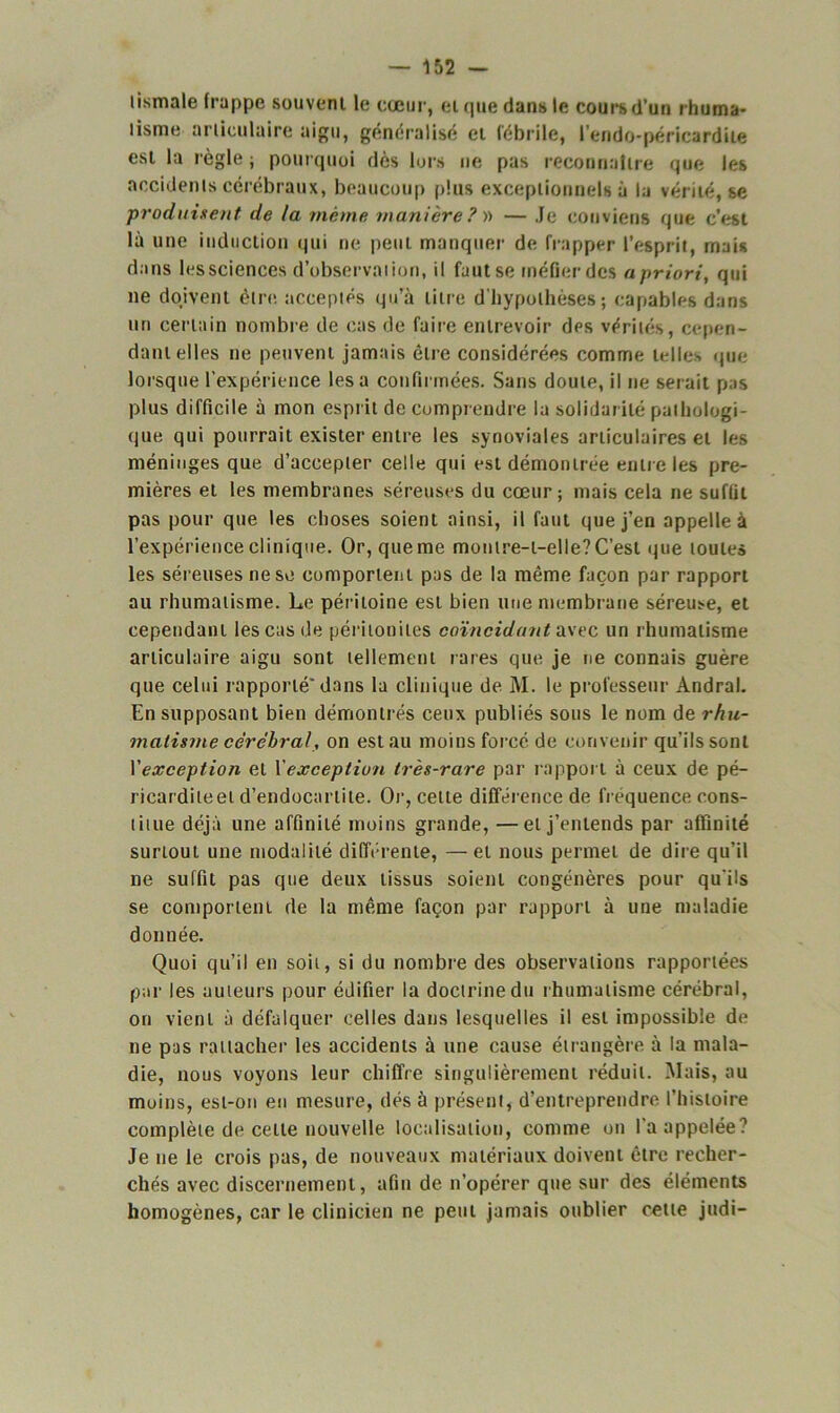 lismale frappe souvent le cœur, et que dans le cours d’un rhuma- lisnie articulaire aigu, généralisé et fébrile, l'endo-péricardile est la règle ; pourquoi dès lors ne pas reconnaître que les accidents cérébraux, beaucoup plus exceptionnels à la vérité, se produisent de ta même manière ? )> — Je conviens que c'est là une induction qui ne peut manquer de frapper l’esprit, mais dans les sciences d’observation, il fuutse méfier des a priori, qui ne doivent être acceptés qu’à titre d'hypothèses ; capables dans un certain nombre de cas de faire entrevoir des vérités, cepen- dant elles ne peuvent jamais êlre considérées comme telles que lorsque l’expérience lésa confirmées. Sans doute, il ne serait pas plus difficile à mon esprit de comprendre la solidarité pathologi- que qui pourrait exister entre les synoviales articulaires et les méninges que d’accepter celle qui est démontrée entre les pre- mières et les membranes séreuses du cœur; mais cela ne suffit pas pour que les choses soient ainsi, il faut que j’en appelle à l’expérience clinique. Or, que me montre-t-elle? C’est que toutes les séreuses ne se comportent pas de la même façon par rapport au rhumatisme. Le péritoine est bien une membrane séreuse, et cependant les cas de péritonites coïncidant avec un rhumatisme articulaire aigu sont tellement rares que je ne connais guère que celui rapporté* dans la clinique de M. le professeur Andral. En supposant bien démontrés ceux publiés sous le nom de rhu- matisme cérébral, on est au moins forcé de convenir qu’ils sont Y exception et Y exception très-rare par rapport à ceux de pé- ricarditeet d’endocartite. Or, cette différence de fréquence cons- titue déjà une affinité moins grande, —et j’entends par affinité surtout une modalité différente, —et nous permet de dire qu’il ne suffit pas que deux tissus soient congénères pour qu'ils se comportent de la même façon par rapport à une maladie donnée. Quoi qu’il en soit, si du nombre des observations rapportées par les auteurs pour édifier la doctrine du rhumatisme cérébral, on vient à défalquer celles dans lesquelles il est impossible de ne pas rattacher les accidents à une cause étrangère à la mala- die, nous voyons leur chiffre singulièrement réduit. Mais, au moins, est-on en mesure, dés à présent, d’entreprendre l’histoire complète de cette nouvelle localisation, comme on l'a appelée? Je ne le crois pas, de nouveaux matériaux doivent être recher- chés avec discernement, afin de n’opérer que sur des éléments homogènes, car le clinicien ne peut jamais oublier cette judi-