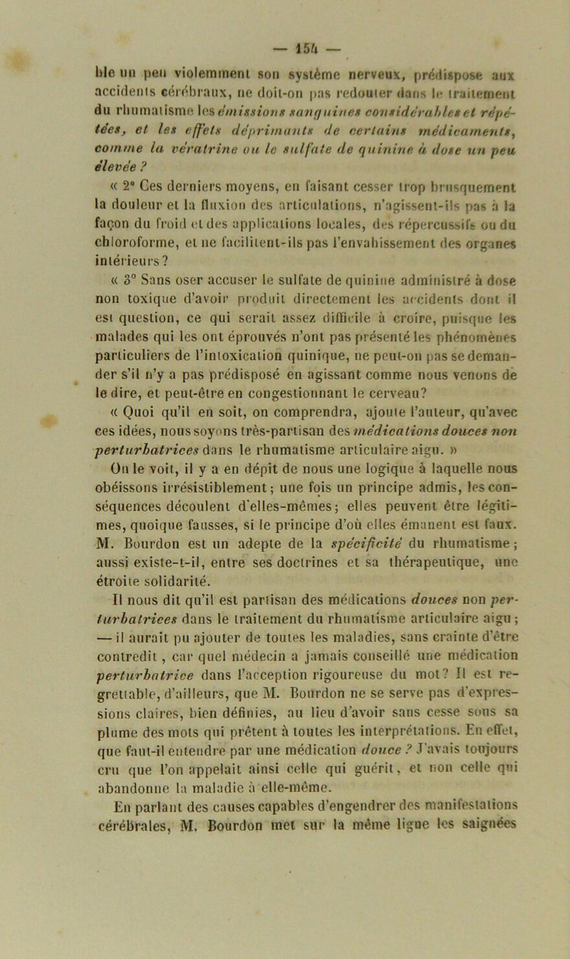 — 15ù l)le un peu violemment son système nerveux, prédispose aux accidents cérébraux, ne doit-on pas redouter dans l<* traitement du rhumatisme les émission* sanguine* considérables et répé- tées, et les effets déprimants de certains médicaments, comme la vératrine ou le sulfate de quinine à dose un peu élevée ? « 2° Ces derniers moyens, en faisant cesser trop brusquement la douleur et la fluxion des articulations, n’agissent-ils pas a la façon du froid et des applications locales, des répercussifs ou du chloroforme, et ne facilitent-ils pas l’envahissement ries organes intérieurs ? « 3° Sans oser accuser le sulfate de quinine administré à dose non toxique d’avoir produit directement les accidents dont il est question, ce qui serait assez difficile à croire, puisque les malades qui les ont éprouvés n’ont pas présenté les phénomènes particuliers de l’intoxication quinique, ne peut-on pas se deman- der s’il n’y a pas prédisposé en agissant comme nous venons de le dire, et peut-être en congestionnant le cerveau? « Quoi qu’il en soit, on comprendra, ajoute l’auteur, qu’avec ces idées, nous soyons très-partisan des médications douces non perturbatrices dans le rhumatisme articulaire aigu. » On le voit, il y a en dépit de nous une logique à laquelle nous obéissons irrésistiblement; une fois un principe admis, les con- séquences découlent d'elles-mêmes; elles peuvent être légiti- mes, quoique fausses, si le principe d’où elles émanent est faux. M. Bourdon est un adepte de la spécificité du rhumatisme ; aussi existe-t-il, entre ses doctrines et sa thérapeutique, une étroite solidarité. Il nous dit qu’il est partisan des médications douces non per- turbatrices dans le traitement du rhumatisme articulaire aigu ; — il aurait pu ajouter de toutes les maladies, sans crainte d’être contredit, car quel médecin a jamais conseillé une médication perturbatrice dans l’acception rigoureuse du mol? Il est re- grettable, d’ailleurs, que M. Bourdon ne se serve pas d'expres- sions claires, bien définies, au lieu d’avoir sans cesse sous sa plume des mots qui prêtent à toutes les interprétations. En effet, que faut-il entendre par une médication douce ? J'avais toujours cru que l’on appelait ainsi celle qui guérit, et non celle qui abandonne la maladie à elle-même. En parlant des causes capables d’engendrer des manifestations cérébrales, M. Bourdon met sur la même ligue les saignées