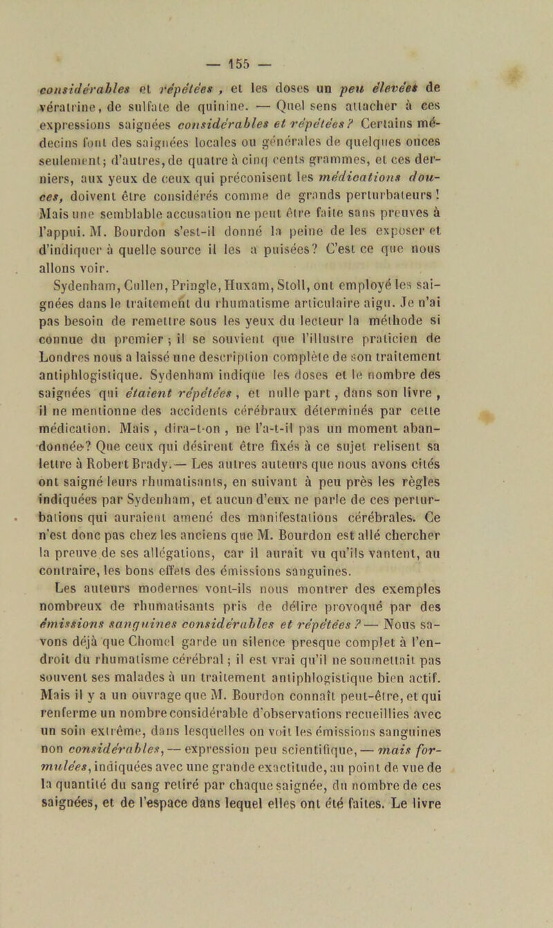 considérables et répétées , et les closes un peu élevées de vérairine, de sulfate de quinine. — Quel sens attacher à ces expressions saignées considérables et répétées ? Certains mé- decins font des saignées locales ou générales de quelques onces seulement; d’autres,de quatre à cinq cents grammes, et ces der- niers, aux yeux de ceux qui préconisent les médications dou- ces, doivent être considérés comme de grands perturbateurs ! Mais une semblable accusation ne peut être faite sans preuves à l’appui. M. Bourdon s’est-il donné la peine de les exposer et d’indiquer à quelle source il les a puisées? C’est ce que nous allons voir. Sydenham, Cullen, Pringle, Huxam, Stoll, ont employé les sai- gnées dans le traitement du rhumatisme articulaire aigu. Je n’ai pas besoin de remettre sous les yeux du lecteur la méthode si connue du premier ; il se souvient que l’illustre praticien de Londres nous a laissé une description complète de son traitement antiphlogistique. Sydenham indique les doses et le nombre des saignées qui étaient répétées , et nulle part, dans son livre , il ne mentionne des accidents cérébraux déterminés par cette médication. Mais , dira-t-on , ne l’a-t-il pas un moment aban- donnée-? Que ceux qui désirent être fixés à ce sujet relisent sa lettre à Robert Brady.— Les autres auteurs que nous avons cités ont saigné leurs rhumatisants, en suivant à peu près les règles indiquées par Sydenham, et aucun d’eux ne parle de ces pertur- bations qui auraient amené des manifestations cérébrales. Ce n’est donc pas chez les anciens que M. Bourdon est allé chercher la preuve de ses allégations, car il aurait vu qu’ils vantent, au contraire, les bons effets des émissions sanguines. Les auteurs modernes vont-ils nous montrer des exemples nombreux de rhumatisants pris de délire provoqué par des émissions sanguines considérables et répétées?— Nous sa- vons déjà que Chomel garde un silence presque complet à l’en- droit du rhumatisme cérébral ; il est vrai qu’il ne soumettait pas souvent ses malades à un traitement antiphlogistique bien actif. Mais il y a un ouvrage que M. Bourdon connaît peut-être, et qui renferme un nombre considérable d'observations recueillies avec un soin extrême, dans lesquelles on voit les émissions sanguines non considérables, — expression peu scientifique, — mais for- mulées, indiquées avec une grande exactitude, au point de vue de la quantité du sang retiré par chaque saignée, du nombre de ces saignées, et de l’espace dans lequel elles ont été faites. Le livre