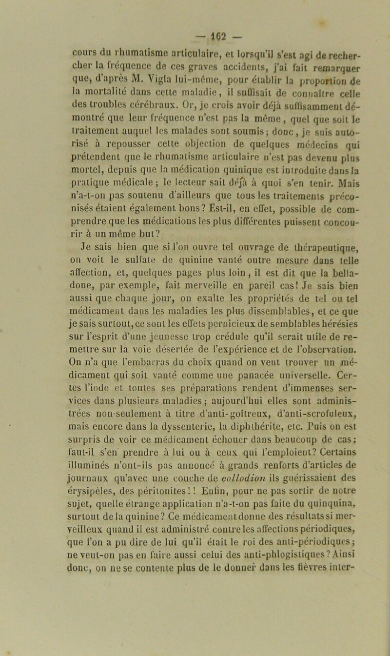 — J 62 — cours du rhumatisme articulaire, et lorsqu’il s’est agi de recher- cher la fréquence de ces graves accidents, j’ai fait remarquer que, d’après M. Vigla lui-mème, pour établir la proportion de la mortalité dans cette maladie, il suffisait de connaître celle des troubles cérébraux. Or, je crois avoir déjà suffisamment dé- montré que leur fréquence n’est pas la même, quel que soit le traitement auquel les malades sont soumis; donc, je suis auto- risé à repousser cette objection de quelques médecins qui prétendent que le rhumatisme articulaire n’est pas devenu plus mortel, depuis que la médication quinique est introduite dans la pratique médicale; le lecteur sait déjà à quoi s’en tenir. Mais n’a-t-on pas soutenu d’ailleurs que tous les traitements préco- nisés étaient également bons? Est-il, en effet, possible de com- prendre que les médications les plus différentes puissent concou- rir à un même but? Je sais bien que si l’on ouvre tel ouvrage de thérapeutique, on voit le sulfate de quinine vanté outre mesure dans telle affection, et, quelques pages plus loin, il est dit que la bella- done, par exemple, fait merveille en pareil cas! Je sais bien aussi que chaque jour, on exalte les propriétés de tel ou tel médicament dans les maladies les plus dissemblables, et ce que je sais surtout,ce sont les effets pernicieux de semblables hérésies sur l’esprit d’une jeunesse trop crédule qu’il serait utile de re- mettre sur la voie désertée de l’expérience et de l’observation. On n’a que l’embarras du choix quand on veut trouver un mé- dicament qui soit vanté comme une panacée universelle. Cer- tes l’iode et toutes ses préparations rendent d’immenses ser- vices dans plusieurs maladies ; aujourd’hui elles sont adminis- trées non-seulement à litre d’anli-goitreux, d’anti-scrofuleux, mais encore dans la dysseulerie, la diphthérite, etc. Puis on est surpris de voir ce médicament échouer dans beaucoup de cas; faut-il s’en prendre à lui ou à ceux qui l’emploient? Certains illuminés n’ont-ils pas annoncé à grands renforts d’articles de journaux qu’avec une couche de collodion ils guérissaient des érysipèles, des péritonites! ! Enfin, pour ne pas sortir de notre sujet, quelle étrange application n’a-t-on pas faite du quinquina, surtout delà quinine? Ce médicamentdonne des résultatssi mer- veilleux quand il est administré contre les affections périodiques, que l’on a pu dire de lui qu’il était le roi des anti-périodiques ; ne veut-on pas en faire aussi celui des anli-phlogistiques? Ainsi donc, on ne se contente plus de le donner dans les fièvres inter-