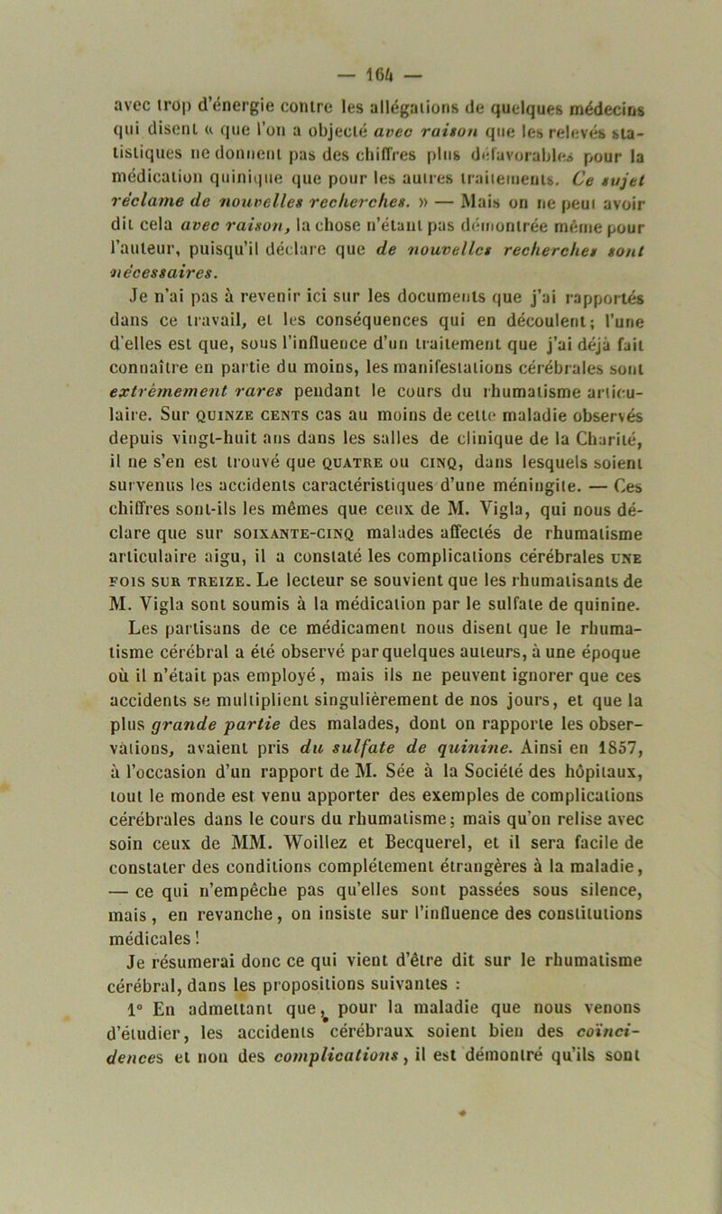 avec trop d’énergie contre les allégations de quelques médecins qui disent « que l’on a objecté avec raison que les relevés sta- tistiques ne donnent pas des chiffres plus défavorables pour la médication quinique que pour les autres traitements. Ce sujet réclame de nouvelles recherches. » — Mais on ne peut avoir dit cela avec raison, la chose n’étant pas démontrée même pour l’auteur, puisqu’il déclare que de nouvelles recherches sont !nécessaires. Je n’ai pas à revenir ici sur les documents que j’ai rapportés dans ce travail, et les conséquences qui en découlent; l’une d’elles est que, sous l’influence d’un traitement que j’ai déjà fait connaître en partie du moins, les manifestations cérébrales sont extrêmement rares pendant le cours du rhumatisme articu- laire. Sur quinze cents cas au moins de celte maladie observés depuis vingt-huit ans dans les salles de clinique de la Charité, il ne s’en est trouvé que quatre ou cinq, dans lesquels soient survenus les accidents caractéristiques d’une méningite. — Ces chiffres sont-ils les mêmes que ceux de M. Vigla, qui nous dé- clare que sur soixante-cinq malades affectés de rhumatisme articulaire aigu, il a constaté les complications cérébrales une fois sur treize. Le lecteur se souvient que les rhumatisants de M. Vigla sont soumis à la médication par le sulfate de quinine. Les partisans de ce médicament nous disent que le rhuma- tisme cérébral a été observé par quelques auteurs, à une époque où il n’était pas employé, mais ils ne peuvent ignorer que ces accidents se multiplient singulièrement de nos jours, et que la plus grande partie des malades, dont on rapporte les obser- vations, avaient pris du sulfate de quinine. Ainsi en 1857, à l’occasion d’un rapport de M. Sée à la Société des hôpitaux, tout le monde est venu apporter des exemples de complications cérébrales dans le cours du rhumatisme; mais qu’on relise avec soin ceux de MM. Woillez et Becquerel, et il sera facile de constater des conditions complètement étrangères à la maladie, — ce qui n’empêche pas qu’elles sont passées sous silence, mais, en revanche, on insiste sur l’influence des constitutions médicales ! Je résumerai donc ce qui vient d’être dit sur le rhumatisme cérébral, dans les propositions suivantes ; 1° En admettant que, pour la maladie que nous venons d’étudier, les accidents cérébraux soient bien des coïnci- dences et non des complications, il est démontré qu’ils sont