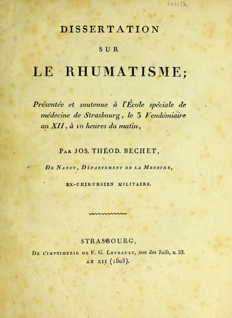 -K DISSERTATION _ V SUR LE RHUMATISME; Présentée et soutenue à VEcole spéciale de médecine de Strasbourg y le 5 Vendémiaire an XIIy à \o heures du matin, Par JOS. THÉOD. BECHET, De Nancy, Dâpartement de la Meurtme, EX-CHIRURGIEN MILITAIRE. STRASBOURG, De l’imprimerie de F. G. Levrault, rue des Juifs, n. 33. AN XII (i8o3).
