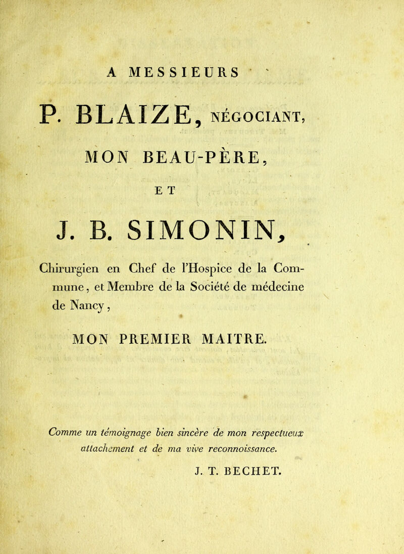 A MESSIEURS P. BLAIZE, NÉGOCIANT, MON BEAU-PÈRE, E T J. B. SIMONIN, Chirurgien en Chef de THospice de la Com- mune , et Membre de la Société de médecine de Nancy, MON PREMIER MAITRE. Comme un témoignage bien sincère de mon respectueux attachement et de ma vive reconnaissance. J. T. BECHET.