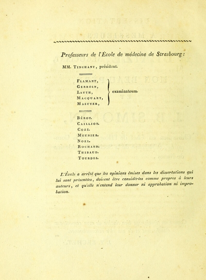 Professeurs de T École de médecine de Strasbourg : MM. Tinchant, président. Flamant, ^ Gerboin, I La u t h , > examinateurs. Macquart, I Masuyer, J B É R O T. C A I L L I O T. G O Z E. ]M E U N I E Rt Noël. R O c H A RD. Th IB AUD. Touroes, IJ École a arrêté que les opinions émises dans les dissertations qui lui sont présentées^ doivent être considérées comme propres a leurs auteurs y et quelle n’entend leur donner ni approbation ni impro- bation >